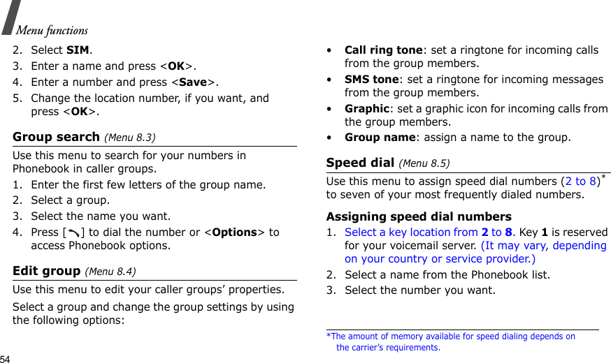 54Menu functions2. Select SIM.3. Enter a name and press &lt;OK&gt;.4. Enter a number and press &lt;Save&gt;.5. Change the location number, if you want, and press &lt;OK&gt;.Group search (Menu 8.3)Use this menu to search for your numbers in Phonebook in caller groups.1. Enter the first few letters of the group name.2. Select a group.3. Select the name you want.4. Press [ ] to dial the number or &lt;Options&gt; to access Phonebook options.Edit group (Menu 8.4)Use this menu to edit your caller groups’ properties.Select a group and change the group settings by using the following options:•Call ring tone: set a ringtone for incoming calls from the group members.•SMS tone: set a ringtone for incoming messages from the group members.•Graphic: set a graphic icon for incoming calls from the group members.•Group name: assign a name to the group.Speed dial (Menu 8.5)Use this menu to assign speed dial numbers (2 to 8)* to seven of your most frequently dialed numbers.Assigning speed dial numbers1. Select a key location from 2 to 8. Key 1 is reserved for your voicemail server. (It may vary, depending on your country or service provider.)2. Select a name from the Phonebook list.3. Select the number you want.*The amount of memory available for speed dialing depends on the carrier’s requirements.