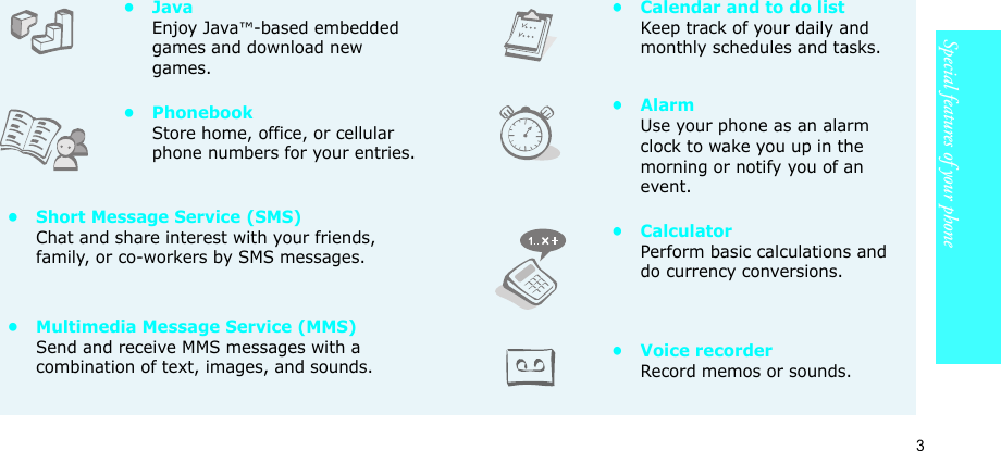 3Special features of your phone•JavaEnjoy Java™-based embedded games and download new games.•PhonebookStore home, office, or cellular phone numbers for your entries.• Short Message Service (SMS)Chat and share interest with your friends, family, or co-workers by SMS messages.• Multimedia Message Service (MMS)Send and receive MMS messages with a combination of text, images, and sounds.• Calendar and to do listKeep track of your daily and monthly schedules and tasks.•AlarmUse your phone as an alarm clock to wake you up in the morning or notify you of an event.•CalculatorPerform basic calculations and do currency conversions.• Voice recorderRecord memos or sounds.