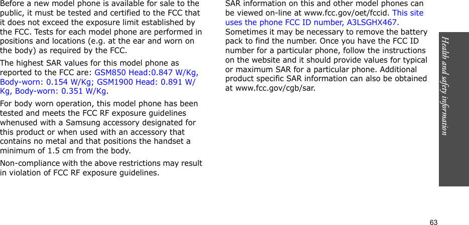 Health and safety information    63Before a new model phone is available for sale to the public, it must be tested and certified to the FCC that it does not exceed the exposure limit established by the FCC. Tests for each model phone are performed in positions and locations (e.g. at the ear and worn on the body) as required by the FCC.  The highest SAR values for this model phone as reported to the FCC are: GSM850 Head:0.847 W/Kg, Body-worn: 0.154 W/Kg; GSM1900 Head: 0.891 W/Kg, Body-worn: 0.351 W/Kg.For body worn operation, this model phone has been tested and meets the FCC RF exposure guidelines whenused with a Samsung accessory designated for this product or when used with an accessory that contains no metal and that positions the handset a minimum of 1.5 cm from the body. Non-compliance with the above restrictions may result in violation of FCC RF exposure guidelines.SAR information on this and other model phones can be viewed on-line at www.fcc.gov/oet/fccid. This site uses the phone FCC ID number, A3LSGHX467. Sometimes it may be necessary to remove the battery pack to find the number. Once you have the FCC ID number for a particular phone, follow the instructions on the website and it should provide values for typical or maximum SAR for a particular phone. Additional product specific SAR information can also be obtained at www.fcc.gov/cgb/sar.