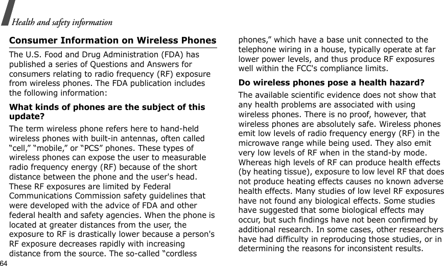 64Health and safety informationConsumer Information on Wireless PhonesThe U.S. Food and Drug Administration (FDA) has published a series of Questions and Answers for consumers relating to radio frequency (RF) exposure from wireless phones. The FDA publication includes the following information:What kinds of phones are the subject of this update?The term wireless phone refers here to hand-held wireless phones with built-in antennas, often called “cell,” “mobile,” or “PCS” phones. These types of wireless phones can expose the user to measurable radio frequency energy (RF) because of the short distance between the phone and the user&apos;s head. These RF exposures are limited by Federal Communications Commission safety guidelines that were developed with the advice of FDA and other federal health and safety agencies. When the phone is located at greater distances from the user, the exposure to RF is drastically lower because a person&apos;s RF exposure decreases rapidly with increasing distance from the source. The so-called “cordless phones,” which have a base unit connected to the telephone wiring in a house, typically operate at far lower power levels, and thus produce RF exposures well within the FCC&apos;s compliance limits.Do wireless phones pose a health hazard?The available scientific evidence does not show that any health problems are associated with using wireless phones. There is no proof, however, that wireless phones are absolutely safe. Wireless phones emit low levels of radio frequency energy (RF) in the microwave range while being used. They also emit very low levels of RF when in the stand-by mode. Whereas high levels of RF can produce health effects (by heating tissue), exposure to low level RF that does not produce heating effects causes no known adverse health effects. Many studies of low level RF exposures have not found any biological effects. Some studies have suggested that some biological effects may occur, but such findings have not been confirmed by additional research. In some cases, other researchers have had difficulty in reproducing those studies, or in determining the reasons for inconsistent results.