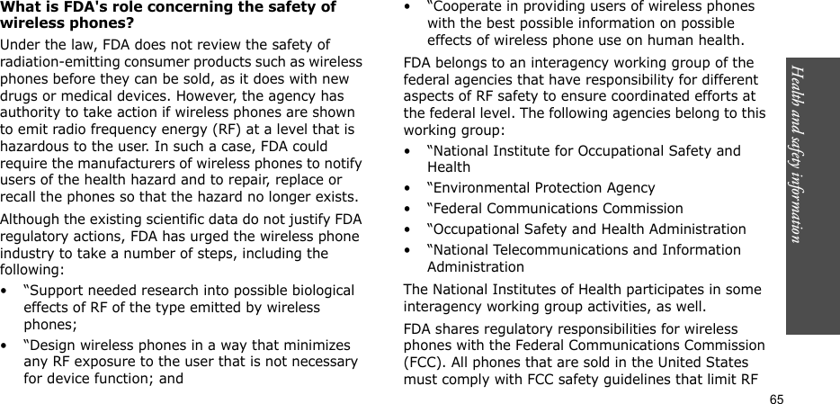 Health and safety information    65What is FDA&apos;s role concerning the safety of wireless phones?Under the law, FDA does not review the safety of radiation-emitting consumer products such as wireless phones before they can be sold, as it does with new drugs or medical devices. However, the agency has authority to take action if wireless phones are shown to emit radio frequency energy (RF) at a level that is hazardous to the user. In such a case, FDA could require the manufacturers of wireless phones to notify users of the health hazard and to repair, replace or recall the phones so that the hazard no longer exists.Although the existing scientific data do not justify FDA regulatory actions, FDA has urged the wireless phone industry to take a number of steps, including the following:• “Support needed research into possible biological effects of RF of the type emitted by wireless phones;• “Design wireless phones in a way that minimizes any RF exposure to the user that is not necessary for device function; and• “Cooperate in providing users of wireless phones with the best possible information on possible effects of wireless phone use on human health.FDA belongs to an interagency working group of the federal agencies that have responsibility for different aspects of RF safety to ensure coordinated efforts at the federal level. The following agencies belong to this working group:• “National Institute for Occupational Safety and Health• “Environmental Protection Agency• “Federal Communications Commission• “Occupational Safety and Health Administration• “National Telecommunications and Information AdministrationThe National Institutes of Health participates in some interagency working group activities, as well.FDA shares regulatory responsibilities for wireless phones with the Federal Communications Commission (FCC). All phones that are sold in the United States must comply with FCC safety guidelines that limit RF 