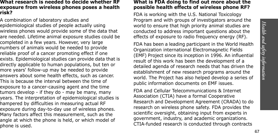Health and safety information    67What research is needed to decide whether RF exposure from wireless phones poses a health risk?A combination of laboratory studies and epidemiological studies of people actually using wireless phones would provide some of the data that are needed. Lifetime animal exposure studies could be completed in a few years. However, very large numbers of animals would be needed to provide reliable proof of a cancer promoting effect if one exists. Epidemiological studies can provide data that is directly applicable to human populations, but ten or more years&apos; follow-up may be needed to provide answers about some health effects, such as cancer. This is because the interval between the time of exposure to a cancer-causing agent and the time tumors develop - if they do - may be many, many years. The interpretation of epidemiological studies is hampered by difficulties in measuring actual RF exposure during day-to-day use of wireless phones. Many factors affect this measurement, such as the angle at which the phone is held, or which model of phone is used.What is FDA doing to find out more about the possible health effects of wireless phone RF?FDA is working with the U.S. National Toxicology Program and with groups of investigators around the world to ensure that high priority animal studies are conducted to address important questions about the effects of exposure to radio frequency energy (RF).FDA has been a leading participant in the World Health Organization international Electromagnetic Fields (EMF) Project since its inception in 1996. An influential result of this work has been the development of a detailed agenda of research needs that has driven the establishment of new research programs around the world. The Project has also helped develop a series of public information documents on EMF issues.FDA and Cellular Telecommunications &amp; Internet Association (CTIA) have a formal Cooperative Research and Development Agreement (CRADA) to do research on wireless phone safety. FDA provides the scientific oversight, obtaining input from experts in government, industry, and academic organizations. CTIA-funded research is conducted through contracts 
