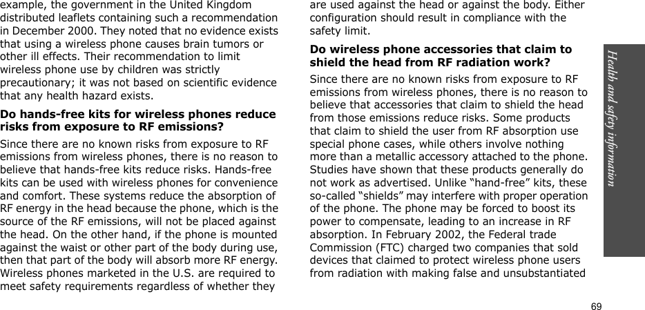 Health and safety information    69example, the government in the United Kingdom distributed leaflets containing such a recommendation in December 2000. They noted that no evidence exists that using a wireless phone causes brain tumors or other ill effects. Their recommendation to limit wireless phone use by children was strictly precautionary; it was not based on scientific evidence that any health hazard exists. Do hands-free kits for wireless phones reduce risks from exposure to RF emissions?Since there are no known risks from exposure to RF emissions from wireless phones, there is no reason to believe that hands-free kits reduce risks. Hands-free kits can be used with wireless phones for convenience and comfort. These systems reduce the absorption of RF energy in the head because the phone, which is the source of the RF emissions, will not be placed against the head. On the other hand, if the phone is mounted against the waist or other part of the body during use, then that part of the body will absorb more RF energy. Wireless phones marketed in the U.S. are required to meet safety requirements regardless of whether they are used against the head or against the body. Either configuration should result in compliance with the safety limit.Do wireless phone accessories that claim to shield the head from RF radiation work?Since there are no known risks from exposure to RF emissions from wireless phones, there is no reason to believe that accessories that claim to shield the head from those emissions reduce risks. Some products that claim to shield the user from RF absorption use special phone cases, while others involve nothing more than a metallic accessory attached to the phone. Studies have shown that these products generally do not work as advertised. Unlike “hand-free” kits, these so-called “shields” may interfere with proper operation of the phone. The phone may be forced to boost its power to compensate, leading to an increase in RF absorption. In February 2002, the Federal trade Commission (FTC) charged two companies that sold devices that claimed to protect wireless phone users from radiation with making false and unsubstantiated 