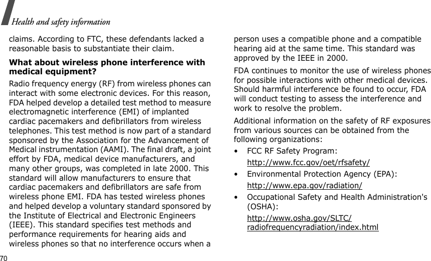70Health and safety informationclaims. According to FTC, these defendants lacked a reasonable basis to substantiate their claim.What about wireless phone interference with medical equipment?Radio frequency energy (RF) from wireless phones can interact with some electronic devices. For this reason, FDA helped develop a detailed test method to measure electromagnetic interference (EMI) of implanted cardiac pacemakers and defibrillators from wireless telephones. This test method is now part of a standard sponsored by the Association for the Advancement of Medical instrumentation (AAMI). The final draft, a joint effort by FDA, medical device manufacturers, and many other groups, was completed in late 2000. This standard will allow manufacturers to ensure that cardiac pacemakers and defibrillators are safe from wireless phone EMI. FDA has tested wireless phones and helped develop a voluntary standard sponsored by the Institute of Electrical and Electronic Engineers (IEEE). This standard specifies test methods and performance requirements for hearing aids and wireless phones so that no interference occurs when a person uses a compatible phone and a compatible hearing aid at the same time. This standard was approved by the IEEE in 2000.FDA continues to monitor the use of wireless phones for possible interactions with other medical devices. Should harmful interference be found to occur, FDA will conduct testing to assess the interference and work to resolve the problem.Additional information on the safety of RF exposures from various sources can be obtained from the following organizations:• FCC RF Safety Program:http://www.fcc.gov/oet/rfsafety/• Environmental Protection Agency (EPA):http://www.epa.gov/radiation/• Occupational Safety and Health Administration&apos;s (OSHA): http://www.osha.gov/SLTC/radiofrequencyradiation/index.html