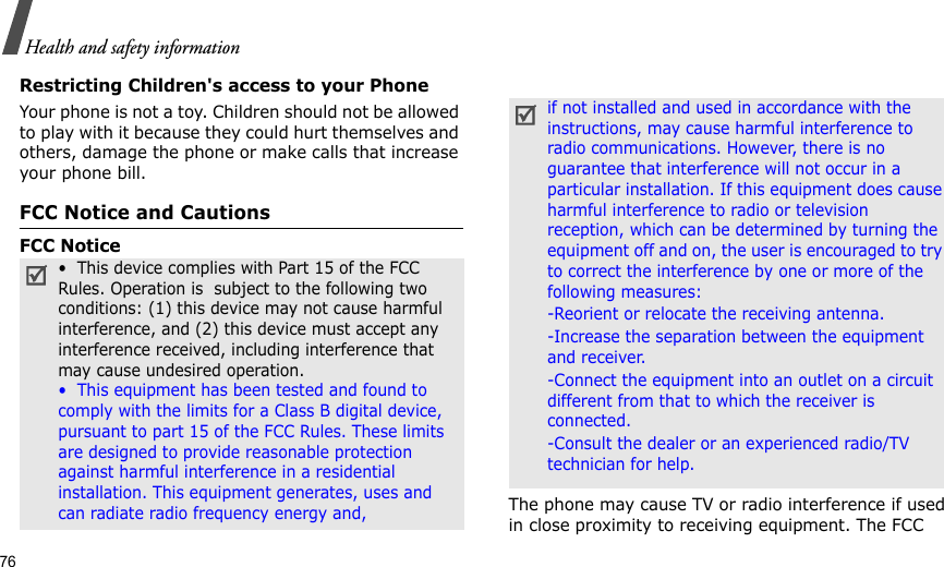 76Health and safety informationRestricting Children&apos;s access to your PhoneYour phone is not a toy. Children should not be allowed to play with it because they could hurt themselves and others, damage the phone or make calls that increase your phone bill.FCC Notice and CautionsFCC NoticeThe phone may cause TV or radio interference if used in close proximity to receiving equipment. The FCC •  This device complies with Part 15 of the FCC Rules. Operation is  subject to the following two conditions: (1) this device may not cause harmful interference, and (2) this device must accept any interference received, including interference that may cause undesired operation.•  This equipment has been tested and found to comply with the limits for a Class B digital device, pursuant to part 15 of the FCC Rules. These limits are designed to provide reasonable protection against harmful interference in a residential installation. This equipment generates, uses and can radiate radio frequency energy and,if not installed and used in accordance with the instructions, may cause harmful interference to radio communications. However, there is no guarantee that interference will not occur in a particular installation. If this equipment does cause harmful interference to radio or television reception, which can be determined by turning the equipment off and on, the user is encouraged to try to correct the interference by one or more of the following measures:-Reorient or relocate the receiving antenna. -Increase the separation between the equipment and receiver. -Connect the equipment into an outlet on a circuit different from that to which the receiver is connected. -Consult the dealer or an experienced radio/TV technician for help.