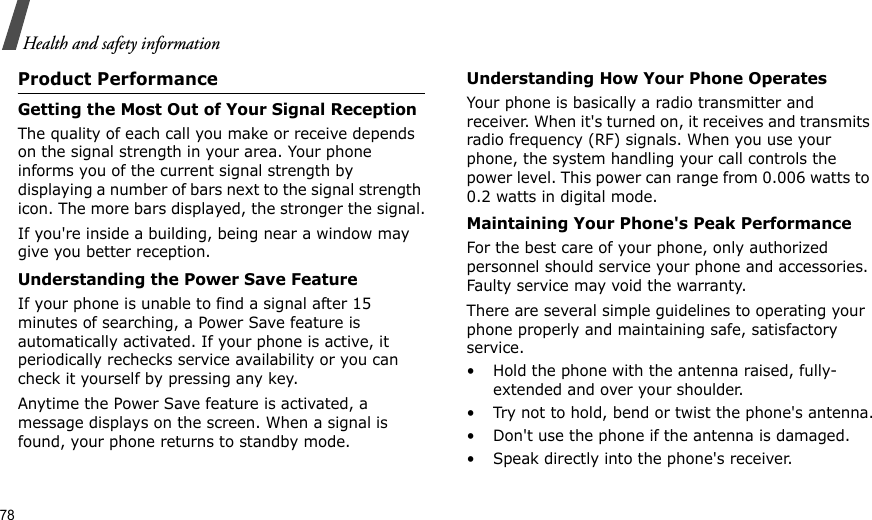 78Health and safety informationProduct PerformanceGetting the Most Out of Your Signal ReceptionThe quality of each call you make or receive depends on the signal strength in your area. Your phone informs you of the current signal strength by displaying a number of bars next to the signal strength icon. The more bars displayed, the stronger the signal.If you&apos;re inside a building, being near a window may give you better reception.Understanding the Power Save FeatureIf your phone is unable to find a signal after 15 minutes of searching, a Power Save feature is automatically activated. If your phone is active, it periodically rechecks service availability or you can check it yourself by pressing any key.Anytime the Power Save feature is activated, a message displays on the screen. When a signal is found, your phone returns to standby mode.Understanding How Your Phone OperatesYour phone is basically a radio transmitter and receiver. When it&apos;s turned on, it receives and transmits radio frequency (RF) signals. When you use your phone, the system handling your call controls the power level. This power can range from 0.006 watts to 0.2 watts in digital mode.Maintaining Your Phone&apos;s Peak PerformanceFor the best care of your phone, only authorized personnel should service your phone and accessories. Faulty service may void the warranty.There are several simple guidelines to operating your phone properly and maintaining safe, satisfactory service.• Hold the phone with the antenna raised, fully-extended and over your shoulder.• Try not to hold, bend or twist the phone&apos;s antenna.• Don&apos;t use the phone if the antenna is damaged.• Speak directly into the phone&apos;s receiver.