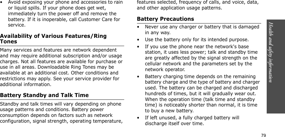 Health and safety information  79• Avoid exposing your phone and accessories to rain or liquid spills. If your phone does get wet, immediately turn the power off and remove the battery. If it is inoperable, call Customer Care for service.Availability of Various Features/Ring TonesMany services and features are network dependent and may require additional subscription and/or usage charges. Not all features are available for purchase or use in all areas. Downloadable Ring Tones may be available at an additional cost. Other conditions and restrictions may apply. See your service provider for additional information.Battery Standby and Talk TimeStandby and talk times will vary depending on phone usage patterns and conditions. Battery power consumption depends on factors such as network configuration, signal strength, operating temperature, features selected, frequency of calls, and voice, data, and other application usage patterns. Battery Precautions• Never use any charger or battery that is damaged in any way.• Use the battery only for its intended purpose.• If you use the phone near the network&apos;s base station, it uses less power; talk and standby time are greatly affected by the signal strength on the cellular network and the parameters set by the network operator.• Battery charging time depends on the remaining battery charge and the type of battery and charger used. The battery can be charged and discharged hundreds of times, but it will gradually wear out. When the operation time (talk time and standby time) is noticeably shorter than normal, it is time to buy a new battery.• If left unused, a fully charged battery will discharge itself over time.