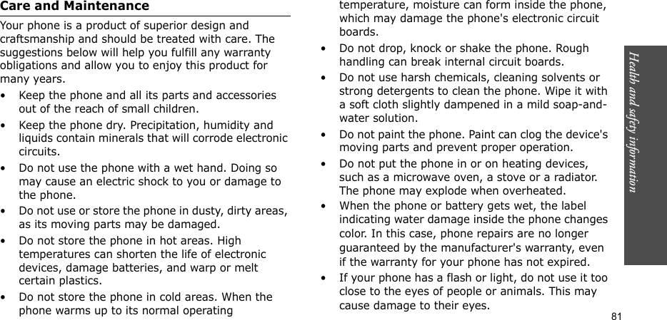 Health and safety information  81Care and MaintenanceYour phone is a product of superior design and craftsmanship and should be treated with care. The suggestions below will help you fulfill any warranty obligations and allow you to enjoy this product for many years.• Keep the phone and all its parts and accessories out of the reach of small children.• Keep the phone dry. Precipitation, humidity and liquids contain minerals that will corrode electronic circuits.• Do not use the phone with a wet hand. Doing so may cause an electric shock to you or damage to the phone.• Do not use or store the phone in dusty, dirty areas, as its moving parts may be damaged.• Do not store the phone in hot areas. High temperatures can shorten the life of electronic devices, damage batteries, and warp or melt certain plastics.• Do not store the phone in cold areas. When the phone warms up to its normal operating temperature, moisture can form inside the phone, which may damage the phone&apos;s electronic circuit boards.• Do not drop, knock or shake the phone. Rough handling can break internal circuit boards.• Do not use harsh chemicals, cleaning solvents or strong detergents to clean the phone. Wipe it with a soft cloth slightly dampened in a mild soap-and-water solution.• Do not paint the phone. Paint can clog the device&apos;s moving parts and prevent proper operation.• Do not put the phone in or on heating devices, such as a microwave oven, a stove or a radiator. The phone may explode when overheated.• When the phone or battery gets wet, the label indicating water damage inside the phone changes color. In this case, phone repairs are no longer guaranteed by the manufacturer&apos;s warranty, even if the warranty for your phone has not expired. • If your phone has a flash or light, do not use it too close to the eyes of people or animals. This may cause damage to their eyes.