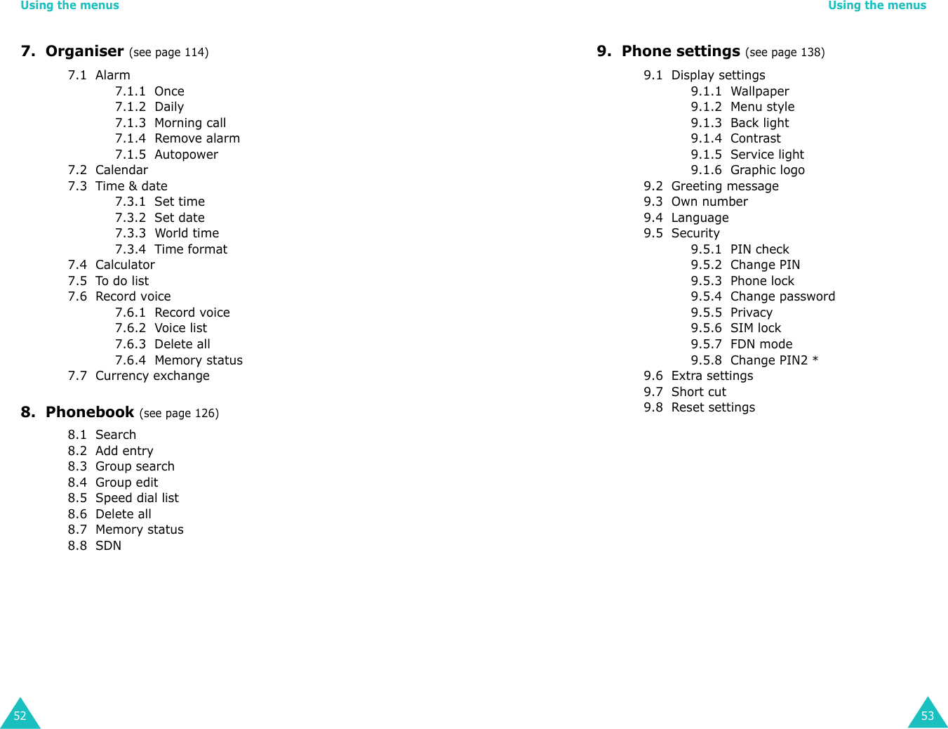 Using the menus527.  Organiser (see page 114)7.1  Alarm7.1.1  Once7.1.2  Daily7.1.3  Morning call7.1.4  Remove alarm7.1.5  Autopower7.2  Calendar7.3  Time &amp; date7.3.1  Set time7.3.2  Set date7.3.3  World time7.3.4  Time format7.4  Calculator7.5  To do list7.6  Record voice7.6.1  Record voice7.6.2  Voice list7.6.3  Delete all7.6.4  Memory status7.7  Currency exchange8.  Phonebook (see page 126)8.1  Search8.2  Add entry8.3  Group search8.4  Group edit8.5  Speed dial list8.6  Delete all8.7  Memory status  8.8  SDN Using the menus539.  Phone settings (see page 138)9.1  Display settings9.1.1  Wallpaper9.1.2  Menu style9.1.3  Back light9.1.4  Contrast9.1.5  Service light9.1.6  Graphic logo9.2  Greeting message9.3  Own number9.4  Language9.5  Security9.5.1  PIN check9.5.2  Change PIN9.5.3  Phone lock9.5.4  Change password9.5.5  Privacy9.5.6  SIM lock9.5.7  FDN mode 9.5.8  Change PIN2 *9.6  Extra settings9.7  Short cut9.8  Reset settings