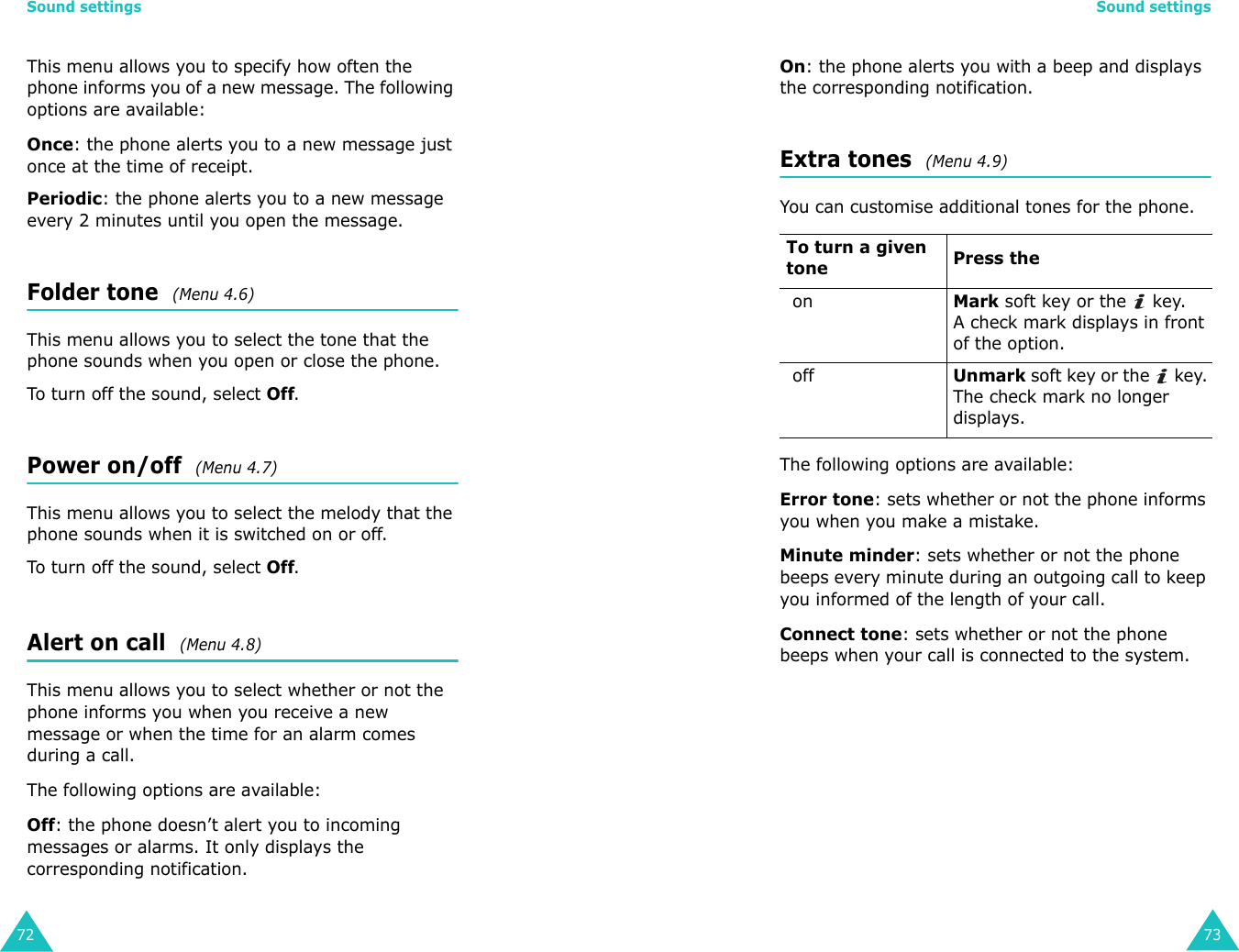 Sound settings72This menu allows you to specify how often the phone informs you of a new message. The following options are available:Once: the phone alerts you to a new message just once at the time of receipt.Periodic: the phone alerts you to a new message every 2 minutes until you open the message.Folder tone  (Menu 4.6)This menu allows you to select the tone that the phone sounds when you open or close the phone.To turn off the sound, select Off. Power on/off  (Menu 4.7)This menu allows you to select the melody that the phone sounds when it is switched on or off.To turn off the sound, select Off. Alert on call  (Menu 4.8)This menu allows you to select whether or not the phone informs you when you receive a new message or when the time for an alarm comes during a call.The following options are available:Off: the phone doesn’t alert you to incoming messages or alarms. It only displays the corresponding notification.Sound settings73On: the phone alerts you with a beep and displays the corresponding notification.Extra tones  (Menu 4.9) You can customise additional tones for the phone. The following options are available:Error tone: sets whether or not the phone informs you when you make a mistake. Minute minder: sets whether or not the phone beeps every minute during an outgoing call to keep you informed of the length of your call.Connect tone: sets whether or not the phone beeps when your call is connected to the system.To turn a given tone Press the onMark soft key or the   key.A check mark displays in front of the option.offUnmark soft key or the   key. The check mark no longer displays.