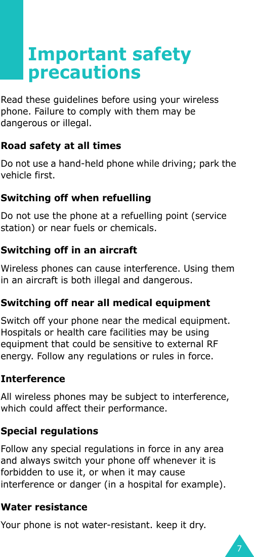 7Important safety precautionsRead these guidelines before using your wireless phone. Failure to comply with them may be dangerous or illegal. Road safety at all timesDo not use a hand-held phone while driving; park the vehicle first. Switching off when refuellingDo not use the phone at a refuelling point (service station) or near fuels or chemicals.Switching off in an aircraftWireless phones can cause interference. Using them in an aircraft is both illegal and dangerous.Switching off near all medical equipmentSwitch off your phone near the medical equipment. Hospitals or health care facilities may be using equipment that could be sensitive to external RF energy. Follow any regulations or rules in force.InterferenceAll wireless phones may be subject to interference, which could affect their performance.Special regulationsFollow any special regulations in force in any area and always switch your phone off whenever it is forbidden to use it, or when it may cause interference or danger (in a hospital for example).Water resistanceYour phone is not water-resistant. keep it dry.