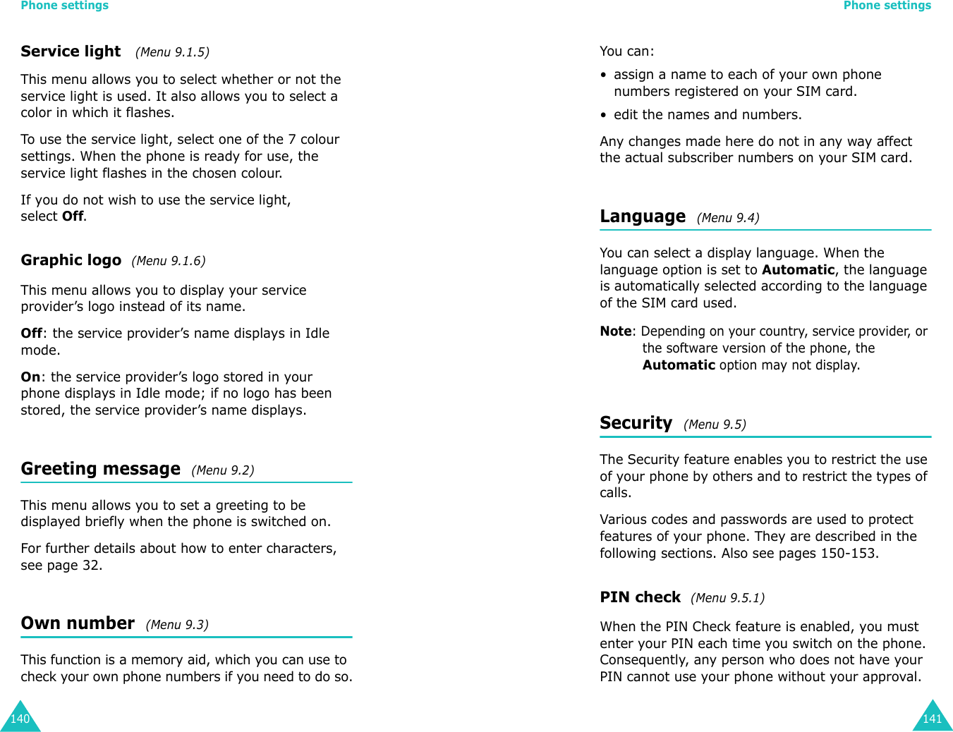 Phone settings140Service light   (Menu 9.1.5)This menu allows you to select whether or not the service light is used. It also allows you to select a color in which it flashes. To use the service light, select one of the 7 colour settings. When the phone is ready for use, the service light flashes in the chosen colour.If you do not wish to use the service light, selectOff.Graphic logo  (Menu 9.1.6)This menu allows you to display your service provider’s logo instead of its name.Off: the service provider’s name displays in Idle mode.On: the service provider’s logo stored in your phone displays in Idle mode; if no logo has been stored, the service provider’s name displays.Greeting message  (Menu 9.2)This menu allows you to set a greeting to be displayed briefly when the phone is switched on.For further details about how to enter characters, see page 32. Own number  (Menu 9.3)This function is a memory aid, which you can use to check your own phone numbers if you need to do so.Phone settings141You can:• assign a name to each of your own phone numbers registered on your SIM card.• edit the names and numbers.Any changes made here do not in any way affect the actual subscriber numbers on your SIM card.Language  (Menu 9.4)You can select a display language. When the language option is set to Automatic, the language is automatically selected according to the language of the SIM card used.Note: Depending on your country, service provider, or the software version of the phone, the Automatic option may not display.Security  (Menu 9.5)The Security feature enables you to restrict the use of your phone by others and to restrict the types of calls.Various codes and passwords are used to protect features of your phone. They are described in the following sections. Also see pages 150-153.PIN check  (Menu 9.5.1)When the PIN Check feature is enabled, you must enter your PIN each time you switch on the phone. Consequently, any person who does not have your PIN cannot use your phone without your approval.