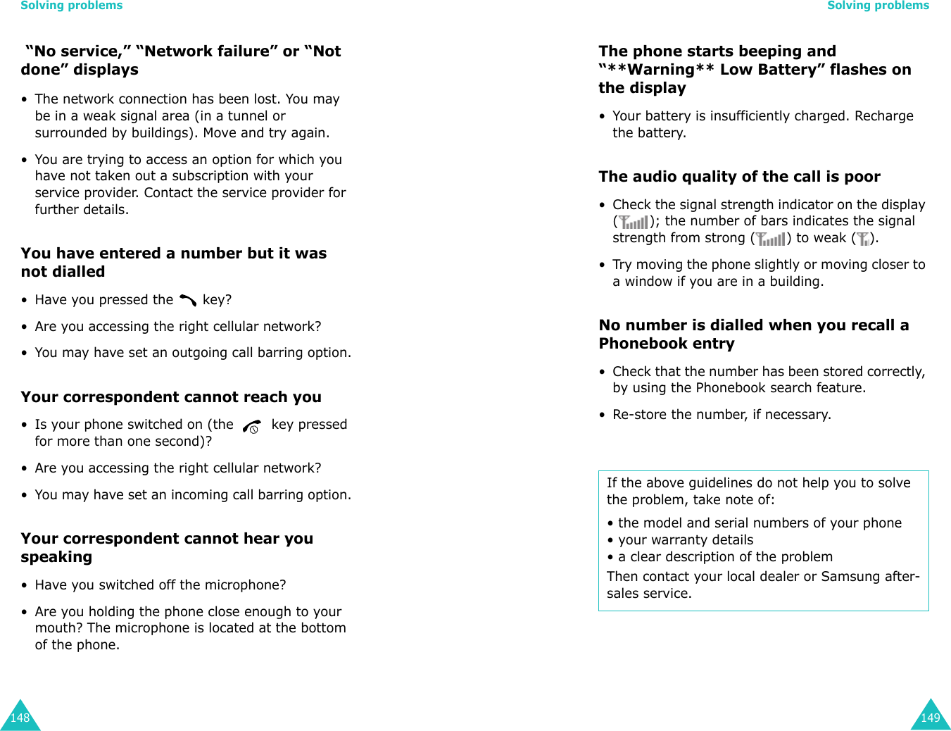 Solving problems148 “No service,” “Network failure” or “Not done” displays• The network connection has been lost. You may be in a weak signal area (in a tunnel or surrounded by buildings). Move and try again.• You are trying to access an option for which you have not taken out a subscription with your service provider. Contact the service provider for further details.You have entered a number but it was not dialled• Have you pressed the   key?• Are you accessing the right cellular network?• You may have set an outgoing call barring option.Your correspondent cannot reach you• Is your phone switched on (the   key pressed for more than one second)?• Are you accessing the right cellular network?• You may have set an incoming call barring option.Your correspondent cannot hear you speaking• Have you switched off the microphone?• Are you holding the phone close enough to your mouth? The microphone is located at the bottom of the phone.Solving problems149The phone starts beeping and “**Warning** Low Battery” flashes on the display• Your battery is insufficiently charged. Recharge the battery.The audio quality of the call is poor• Check the signal strength indicator on the display ( ); the number of bars indicates the signal strength from strong ( ) to weak ( ).• Try moving the phone slightly or moving closer to a window if you are in a building.No number is dialled when you recall a Phonebook entry• Check that the number has been stored correctly, by using the Phonebook search feature.• Re-store the number, if necessary.If the above guidelines do not help you to solve the problem, take note of:• the model and serial numbers of your phone• your warranty details• a clear description of the problemThen contact your local dealer or Samsung after-sales service.