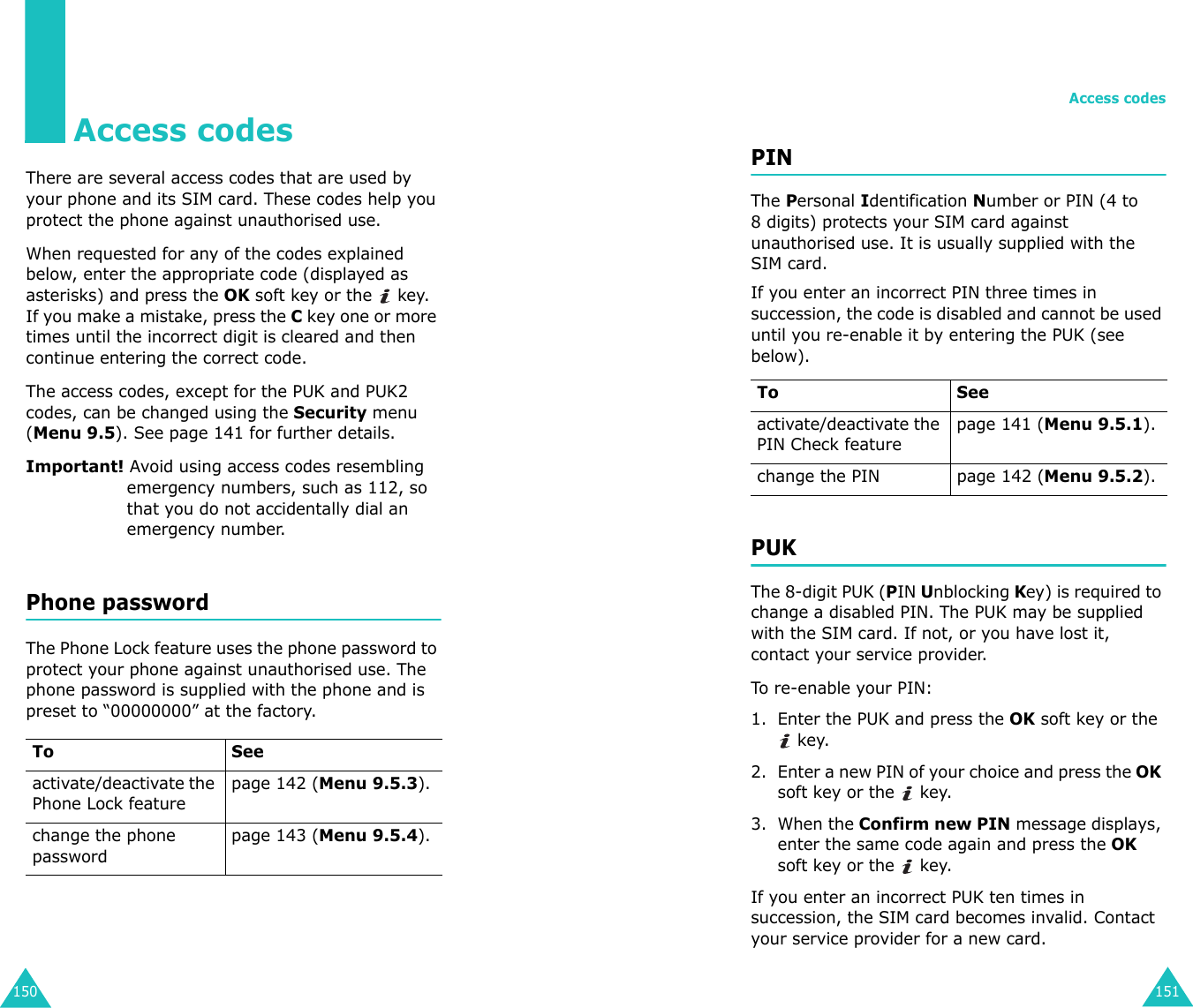 150Access codesThere are several access codes that are used by your phone and its SIM card. These codes help you protect the phone against unauthorised use.When requested for any of the codes explained below, enter the appropriate code (displayed as asterisks) and press the OK soft key or the   key. If you make a mistake, press the C key one or more times until the incorrect digit is cleared and then continue entering the correct code.The access codes, except for the PUK and PUK2 codes, can be changed using the Security menu (Menu 9.5). See page 141 for further details.Important! Avoid using access codes resembling emergency numbers, such as 112, so that you do not accidentally dial an emergency number.Phone passwordThe Phone Lock feature uses the phone password to protect your phone against unauthorised use. The phone password is supplied with the phone and is preset to “00000000” at the factory.To Seeactivate/deactivate the Phone Lock featurepage 142 (Menu 9.5.3).change the phone passwordpage 143 (Menu 9.5.4).Access codes151PINThe Personal Identification Number or PIN (4 to 8 digits) protects your SIM card against unauthorised use. It is usually supplied with the SIM card.If you enter an incorrect PIN three times in succession, the code is disabled and cannot be used until you re-enable it by entering the PUK (see below).PUKThe 8-digit PUK (PIN Unblocking Key) is required to change a disabled PIN. The PUK may be supplied with the SIM card. If not, or you have lost it, contact your service provider.To re-enable your PIN:1. Enter the PUK and press the OK soft key or the  key.2. Enter a new PIN of your choice and press the OK soft key or the   key.3. When the Confirm new PIN message displays, enter the same code again and press the OK soft key or the   key.If you enter an incorrect PUK ten times in succession, the SIM card becomes invalid. Contact your service provider for a new card.To Seeactivate/deactivate the PIN Check featurepage 141 (Menu 9.5.1).change the PIN page 142 (Menu 9.5.2).