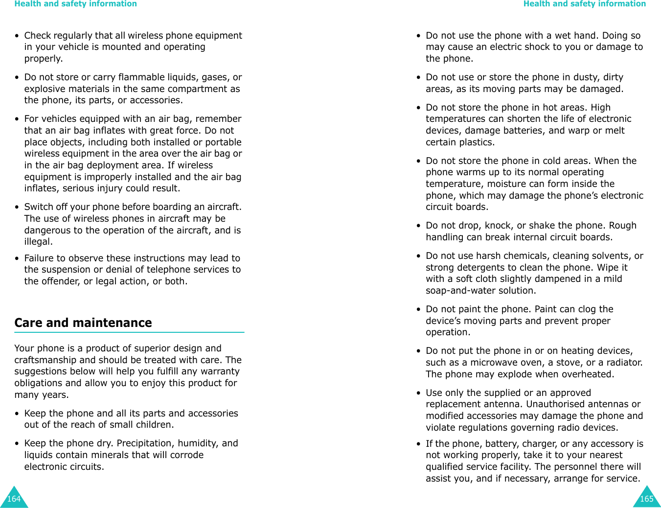Health and safety information164• Check regularly that all wireless phone equipment in your vehicle is mounted and operating properly.• Do not store or carry flammable liquids, gases, or explosive materials in the same compartment as the phone, its parts, or accessories.• For vehicles equipped with an air bag, remember that an air bag inflates with great force. Do not place objects, including both installed or portable wireless equipment in the area over the air bag or in the air bag deployment area. If wireless equipment is improperly installed and the air bag inflates, serious injury could result.• Switch off your phone before boarding an aircraft. The use of wireless phones in aircraft may be dangerous to the operation of the aircraft, and is illegal.• Failure to observe these instructions may lead to the suspension or denial of telephone services to the offender, or legal action, or both.Care and maintenanceYour phone is a product of superior design and craftsmanship and should be treated with care. The suggestions below will help you fulfill any warranty obligations and allow you to enjoy this product for many years.• Keep the phone and all its parts and accessories out of the reach of small children.• Keep the phone dry. Precipitation, humidity, and liquids contain minerals that will corrode electronic circuits.Health and safety information165• Do not use the phone with a wet hand. Doing so may cause an electric shock to you or damage to the phone. • Do not use or store the phone in dusty, dirty areas, as its moving parts may be damaged.• Do not store the phone in hot areas. High temperatures can shorten the life of electronic devices, damage batteries, and warp or melt certain plastics.• Do not store the phone in cold areas. When the phone warms up to its normal operating temperature, moisture can form inside the phone, which may damage the phone’s electronic circuit boards.• Do not drop, knock, or shake the phone. Rough handling can break internal circuit boards.• Do not use harsh chemicals, cleaning solvents, or strong detergents to clean the phone. Wipe it with a soft cloth slightly dampened in a mild soap-and-water solution.• Do not paint the phone. Paint can clog the device’s moving parts and prevent proper operation.• Do not put the phone in or on heating devices, such as a microwave oven, a stove, or a radiator. The phone may explode when overheated.• Use only the supplied or an approved replacement antenna. Unauthorised antennas or modified accessories may damage the phone and violate regulations governing radio devices.• If the phone, battery, charger, or any accessory is not working properly, take it to your nearest qualified service facility. The personnel there will assist you, and if necessary, arrange for service.