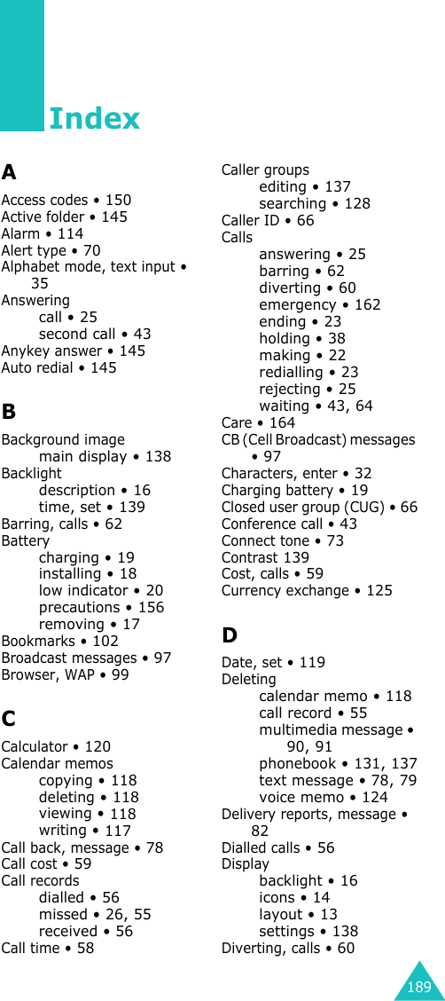 189IndexAAccess codes • 150Active folder • 145Alarm • 114Alert type • 70Alphabet mode, text input • 35Answeringcall • 25second call • 43Anykey answer • 145Auto redial • 145BBackground imagemain display • 138Backlightdescription • 16time, set • 139Barring, calls • 62Batterycharging • 19installing • 18low indicator • 20precautions • 156removing • 17Bookmarks • 102Broadcast messages • 97Browser, WAP • 99CCalculator • 120Calendar memoscopying • 118deleting • 118viewing • 118writing • 117Call back, message • 78Call cost • 59Call recordsdialled • 56missed • 26, 55received • 56Call time • 58Caller groupsediting • 137searching • 128Caller ID • 66Callsanswering • 25barring • 62diverting • 60emergency • 162ending • 23holding • 38making • 22redialling • 23rejecting • 25waiting • 43, 64Care • 164CB (Cell Broadcast) messages • 97Characters, enter • 32Charging battery • 19Closed user group (CUG) • 66Conference call • 43Connect tone • 73Contrast 139Cost, calls • 59Currency exchange • 125DDate, set • 119Deletingcalendar memo • 118call record • 55multimedia message • 90, 91phonebook • 131, 137text message • 78, 79voice memo • 124Delivery reports, message • 82Dialled calls • 56Displaybacklight • 16icons • 14layout • 13settings • 138Diverting, calls • 60