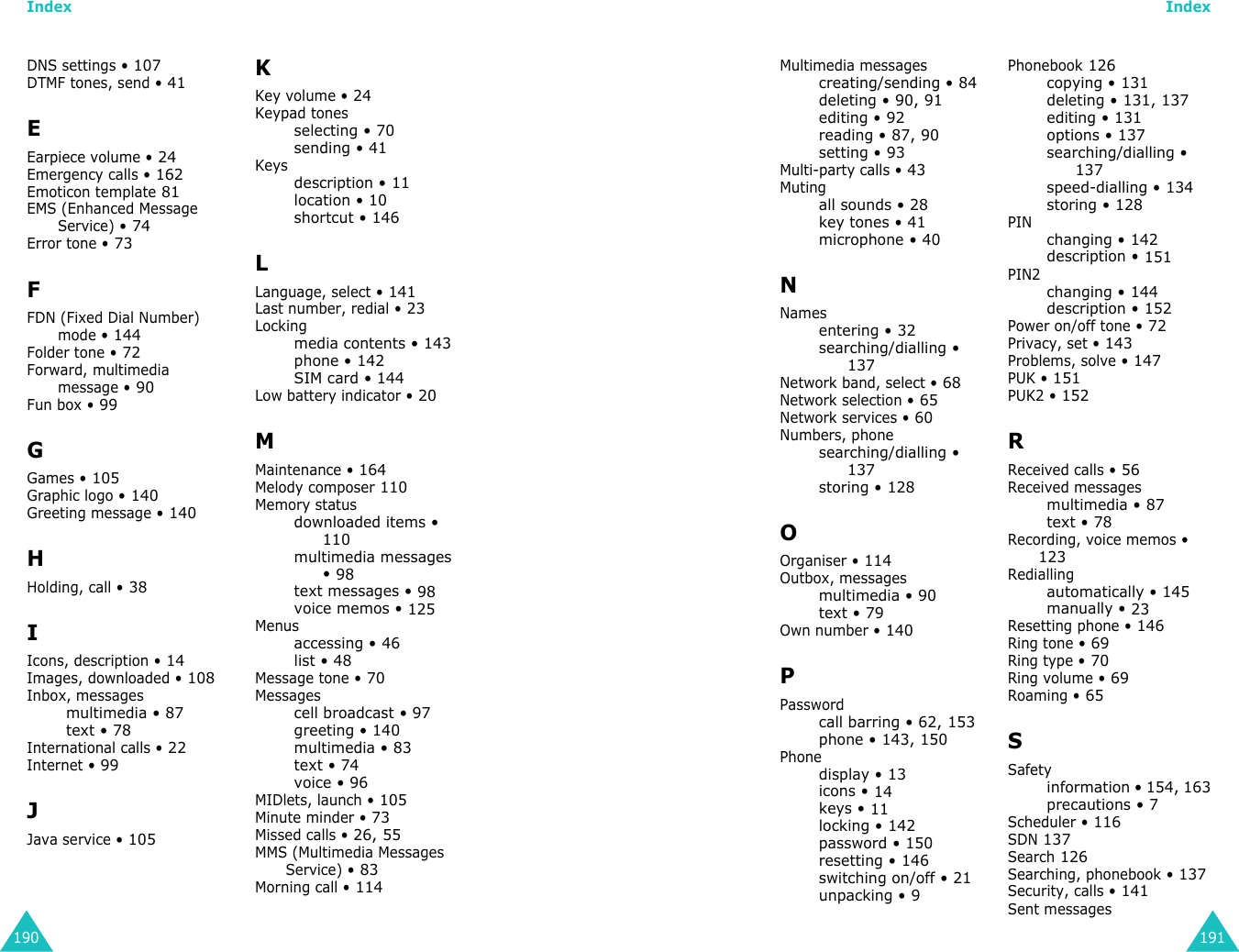 Index190DNS settings • 107DTMF tones, send • 41EEarpiece volume • 24Emergency calls • 162Emoticon template 81EMS (Enhanced Message Service) • 74Error tone • 73FFDN (Fixed Dial Number) mode • 144Folder tone • 72Forward, multimedia message • 90Fun box • 99GGames • 105Graphic logo • 140Greeting message • 140HHolding, call • 38IIcons, description • 14Images, downloaded • 108Inbox, messagesmultimedia • 87text • 78International calls • 22Internet • 99JJava service • 105KKey volume • 24Keypad tonesselecting • 70sending • 41Keysdescription • 11location • 10shortcut • 146LLanguage, select • 141Last number, redial • 23Lockingmedia contents • 143phone • 142SIM card • 144Low battery indicator • 20MMaintenance • 164Melody composer 110Memory statusdownloaded items • 110multimedia messages • 98text messages • 98voice memos • 125Menusaccessing • 46list • 48Message tone • 70Messagescell broadcast • 97greeting • 140multimedia • 83text • 74voice • 96MIDlets, launch • 105Minute minder • 73Missed calls • 26, 55MMS (Multimedia Messages Service) • 83Morning call • 114Index191Multimedia messagescreating/sending • 84deleting • 90, 91editing • 92reading • 87, 90setting • 93Multi-party calls • 43Mutingall sounds • 28key tones • 41microphone • 40NNamesentering • 32searching/dialling • 137Network band, select • 68Network selection • 65Network services • 60Numbers, phonesearching/dialling • 137storing • 128OOrganiser • 114Outbox, messagesmultimedia • 90text • 79Own number • 140PPasswordcall barring • 62, 153phone • 143, 150Phonedisplay • 13icons • 14keys • 11locking • 142password • 150resetting • 146switching on/off • 21unpacking • 9Phonebook 126copying • 131deleting • 131, 137editing • 131options • 137searching/dialling • 137speed-dialling • 134storing • 128PINchanging • 142description • 151PIN2changing • 144description • 152Power on/off tone • 72Privacy, set • 143Problems, solve • 147PUK • 151PUK2 • 152RReceived calls • 56Received messagesmultimedia • 87text • 78Recording, voice memos • 123Rediallingautomatically • 145manually • 23Resetting phone • 146Ring tone • 69Ring type • 70Ring volume • 69Roaming • 65SSafetyinformation • 154, 163precautions • 7Scheduler • 116SDN 137Search 126Searching, phonebook • 137Security, calls • 141Sent messages