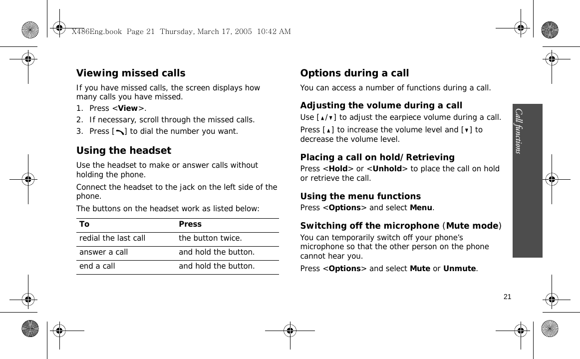 Call functions    21Viewing missed callsIf you have missed calls, the screen displays how many calls you have missed.1. Press &lt;View&gt;.2. If necessary, scroll through the missed calls.3. Press [ ] to dial the number you want.Using the headsetUse the headset to make or answer calls without holding the phone. Connect the headset to the jack on the left side of the phone. The buttons on the headset work as listed below:Options during a callYou can access a number of functions during a call.Adjusting the volume during a callUse [ / ] to adjust the earpiece volume during a call.Press [ ] to increase the volume level and [ ] to decrease the volume level.Placing a call on hold/RetrievingPress &lt;Hold&gt; or &lt;Unhold&gt; to place the call on hold or retrieve the call.Using the menu functionsPress &lt;Options&gt; and select Menu.Switching off the microphone (Mute mode)You can temporarily switch off your phone’s microphone so that the other person on the phone cannot hear you.Press &lt;Options&gt; and select Mute or Unmute.To Pressredial the last call the button twice.answer a call and hold the button.end a call and hold the button.X486Eng.book  Page 21  Thursday, March 17, 2005  10:42 AM