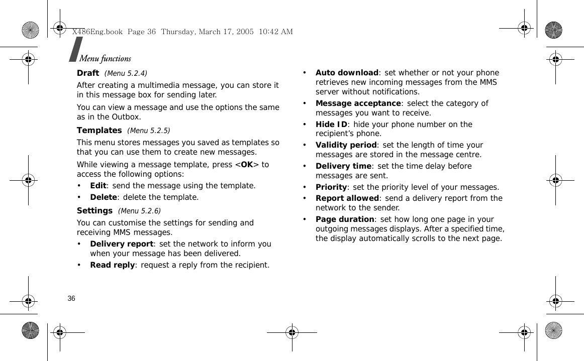 36Menu functionsDraft  (Menu 5.2.4)After creating a multimedia message, you can store it in this message box for sending later.  You can view a message and use the options the same as in the Outbox. Templates  (Menu 5.2.5)This menu stores messages you saved as templates so that you can use them to create new messages.While viewing a message template, press &lt;OK&gt; to access the following options:•Edit: send the message using the template.•Delete: delete the template.Settings  (Menu 5.2.6)You can customise the settings for sending and receiving MMS messages.•Delivery report: set the network to inform you when your message has been delivered. •Read reply: request a reply from the recipient.•Auto download: set whether or not your phone retrieves new incoming messages from the MMS server without notifications.•Message acceptance: select the category of messages you want to receive.•Hide ID: hide your phone number on the recipient’s phone.•Validity period: set the length of time your messages are stored in the message centre.•Delivery time: set the time delay before messages are sent.•Priority: set the priority level of your messages.•Report allowed: send a delivery report from the network to the sender.•Page duration: set how long one page in your outgoing messages displays. After a specified time, the display automatically scrolls to the next page.X486Eng.book  Page 36  Thursday, March 17, 2005  10:42 AM