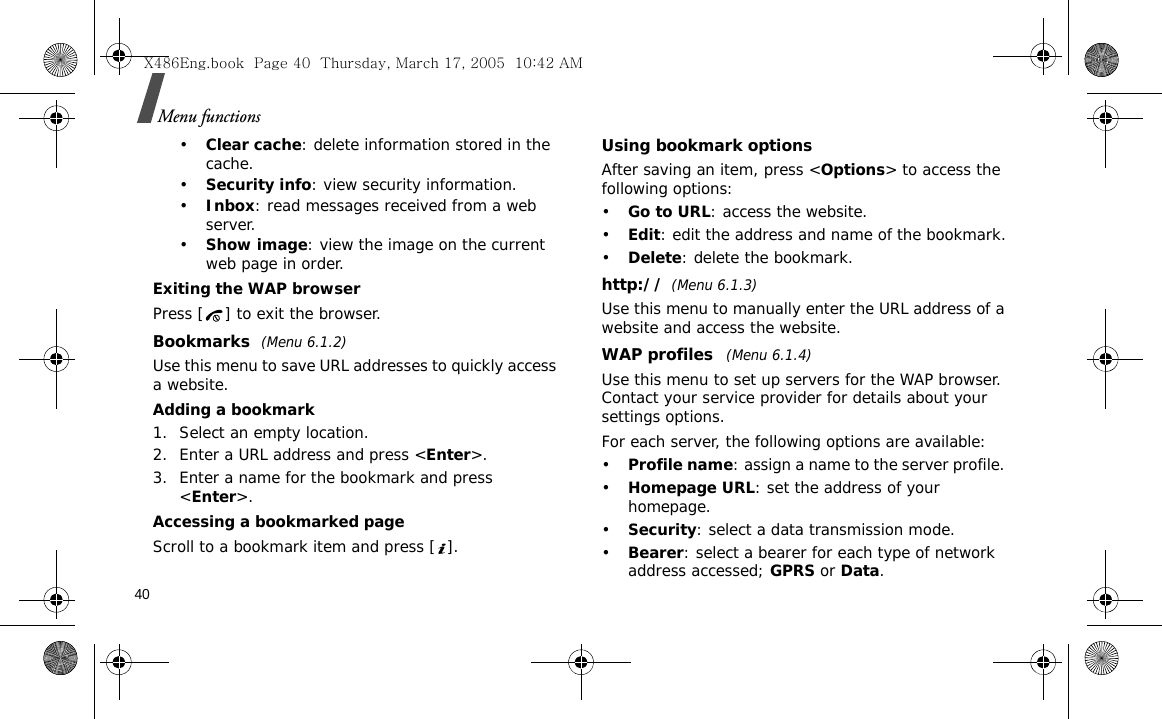 40Menu functions•Clear cache: delete information stored in the cache.•Security info: view security information.•Inbox: read messages received from a web server.•Show image: view the image on the current web page in order.Exiting the WAP browserPress [ ] to exit the browser.Bookmarks (Menu 6.1.2)Use this menu to save URL addresses to quickly access a website.Adding a bookmark1. Select an empty location. 2. Enter a URL address and press &lt;Enter&gt;.3. Enter a name for the bookmark and press &lt;Enter&gt;.Accessing a bookmarked pageScroll to a bookmark item and press [ ].Using bookmark optionsAfter saving an item, press &lt;Options&gt; to access the following options:•Go to URL: access the website.•Edit: edit the address and name of the bookmark.•Delete: delete the bookmark.http://(Menu 6.1.3)Use this menu to manually enter the URL address of a website and access the website.WAP profiles  (Menu 6.1.4)Use this menu to set up servers for the WAP browser. Contact your service provider for details about your settings options.For each server, the following options are available:•Profile name: assign a name to the server profile. •Homepage URL: set the address of your homepage.•Security: select a data transmission mode.•Bearer: select a bearer for each type of network address accessed; GPRS or Data.X486Eng.book  Page 40  Thursday, March 17, 2005  10:42 AM