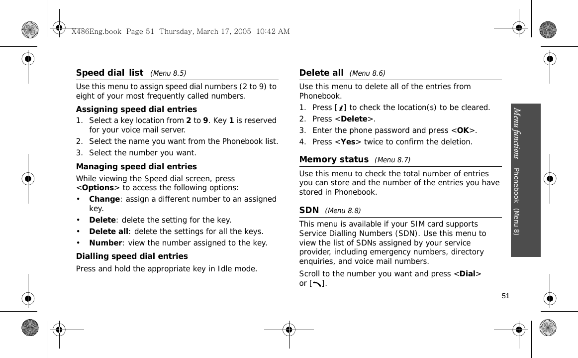 Menu functions    Phonebook (Menu 8)51Speed dial list   (Menu 8.5)Use this menu to assign speed dial numbers (2 to 9) to eight of your most frequently called numbers.Assigning speed dial entries1. Select a key location from 2 to 9. Key 1 is reserved for your voice mail server.2. Select the name you want from the Phonebook list.3. Select the number you want.Managing speed dial entriesWhile viewing the Speed dial screen, press &lt;Options&gt; to access the following options:•Change: assign a different number to an assigned key.•Delete: delete the setting for the key.•Delete all: delete the settings for all the keys.•Number: view the number assigned to the key.Dialling speed dial entriesPress and hold the appropriate key in Idle mode.Delete all  (Menu 8.6)Use this menu to delete all of the entries from Phonebook.1. Press [ ] to check the location(s) to be cleared.2. Press &lt;Delete&gt;.3. Enter the phone password and press &lt;OK&gt;.4. Press &lt;Yes&gt; twice to confirm the deletion.Memory status  (Menu 8.7)Use this menu to check the total number of entries you can store and the number of the entries you have stored in Phonebook.SDN  (Menu 8.8)This menu is available if your SIM card supports Service Dialling Numbers (SDN). Use this menu to view the list of SDNs assigned by your service provider, including emergency numbers, directory enquiries, and voice mail numbers.Scroll to the number you want and press &lt;Dial&gt; or [ ].X486Eng.book  Page 51  Thursday, March 17, 2005  10:42 AM