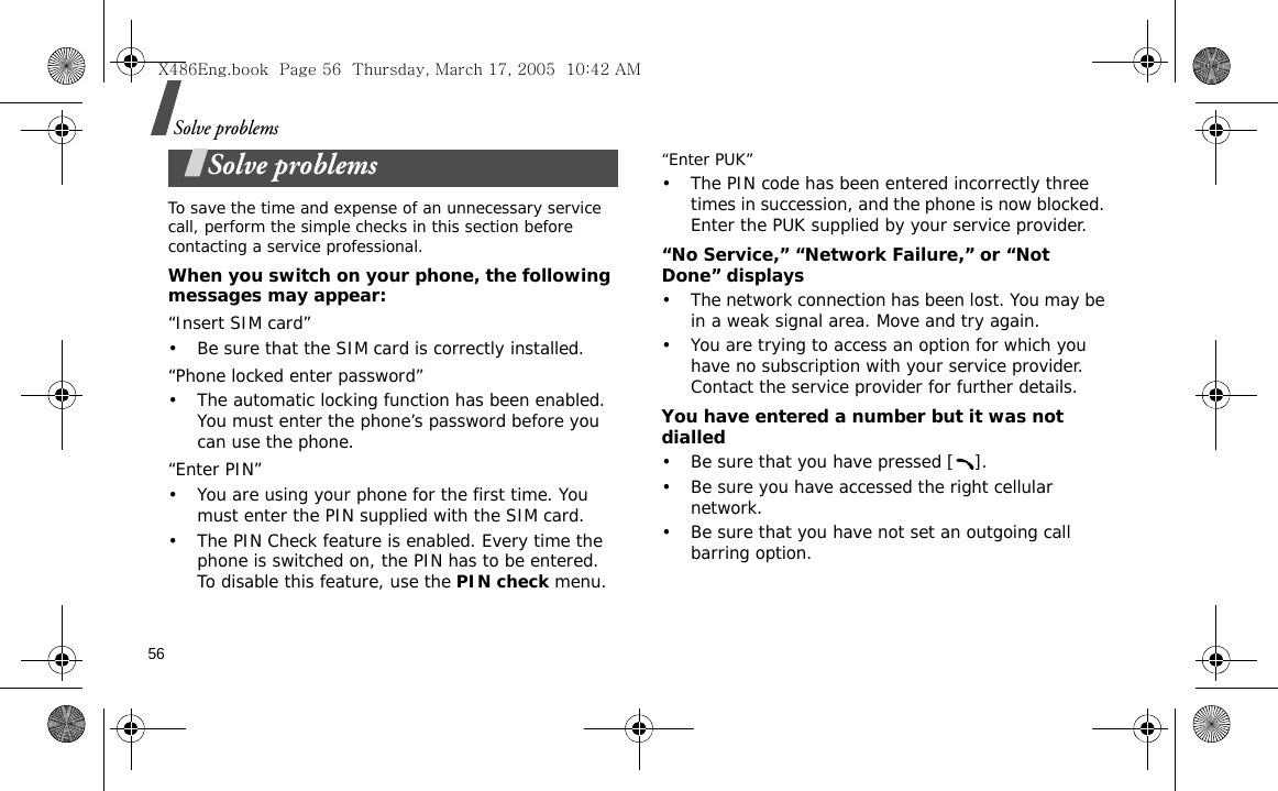 56Solve problemsSolve problemsTo save the time and expense of an unnecessary service call, perform the simple checks in this section before contacting a service professional.When you switch on your phone, the following messages may appear:“Insert SIM card”• Be sure that the SIM card is correctly installed.“Phone locked enter password”• The automatic locking function has been enabled. You must enter the phone’s password before you can use the phone.“Enter PIN”• You are using your phone for the first time. You must enter the PIN supplied with the SIM card.• The PIN Check feature is enabled. Every time the phone is switched on, the PIN has to be entered. To disable this feature, use the PIN check menu.“Enter PUK”• The PIN code has been entered incorrectly three times in succession, and the phone is now blocked. Enter the PUK supplied by your service provider.“No Service,” “Network Failure,” or “Not Done” displays• The network connection has been lost. You may be in a weak signal area. Move and try again.• You are trying to access an option for which you have no subscription with your service provider. Contact the service provider for further details.You have entered a number but it was not dialled• Be sure that you have pressed [ ].• Be sure you have accessed the right cellular network.• Be sure that you have not set an outgoing call barring option.X486Eng.book  Page 56  Thursday, March 17, 2005  10:42 AM