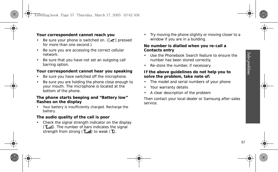 Solve problems  57Your correspondent cannot reach you• Be sure your phone is switched on. ([ ] pressed for more than one second.)• Be sure you are accessing the correct cellular network.• Be sure that you have not set an outgoing call barring option.Your correspondent cannot hear you speaking• Be sure you have switched off the microphone.• Be sure you are holding the phone close enough to your mouth. The microphone is located at the bottom of the phone.The phone starts beeping and “Battery low” flashes on the display• Your battery is insufficiently charged. Recharge the battery.The audio quality of the call is poor• Check the signal strength indicator on the display ( ). The number of bars indicates the signal strength from strong ( ) to weak ( ).• Try moving the phone slightly or moving closer to a window if you are in a building.No number is dialled when you re-call a Contacts entry• Use the Phonebook Search feature to ensure the number has been stored correctly.• Re-store the number, if necessary.If the above guidelines do not help you to solve the problem, take note of:• The model and serial numbers of your phone•Your warranty details• A clear description of the problemThen contact your local dealer or Samsung after-sales service.X486Eng.book  Page 57  Thursday, March 17, 2005  10:42 AM