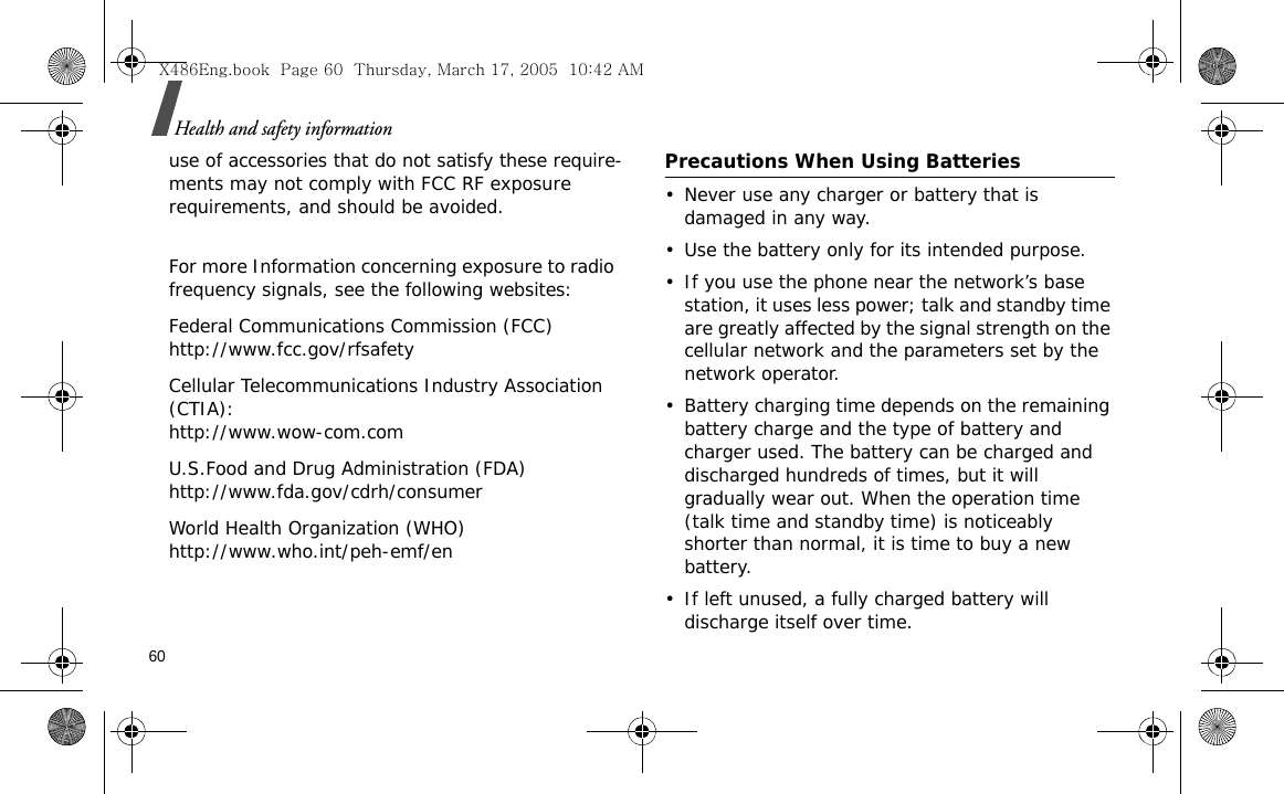 60Health and safety informationuse of accessories that do not satisfy these require-ments may not comply with FCC RF exposure requirements, and should be avoided. For more Information concerning exposure to radio frequency signals, see the following websites:Federal Communications Commission (FCC)http://www.fcc.gov/rfsafetyCellular Telecommunications Industry Association (CTIA):http://www.wow-com.comU.S.Food and Drug Administration (FDA)http://www.fda.gov/cdrh/consumerWorld Health Organization (WHO)http://www.who.int/peh-emf/enPrecautions When Using Batteries• Never use any charger or battery that is damaged in any way.• Use the battery only for its intended purpose.• If you use the phone near the network’s base station, it uses less power; talk and standby time are greatly affected by the signal strength on the cellular network and the parameters set by the network operator.• Battery charging time depends on the remaining battery charge and the type of battery and charger used. The battery can be charged and discharged hundreds of times, but it will gradually wear out. When the operation time (talk time and standby time) is noticeably shorter than normal, it is time to buy a new battery.• If left unused, a fully charged battery will discharge itself over time. X486Eng.book  Page 60  Thursday, March 17, 2005  10:42 AM