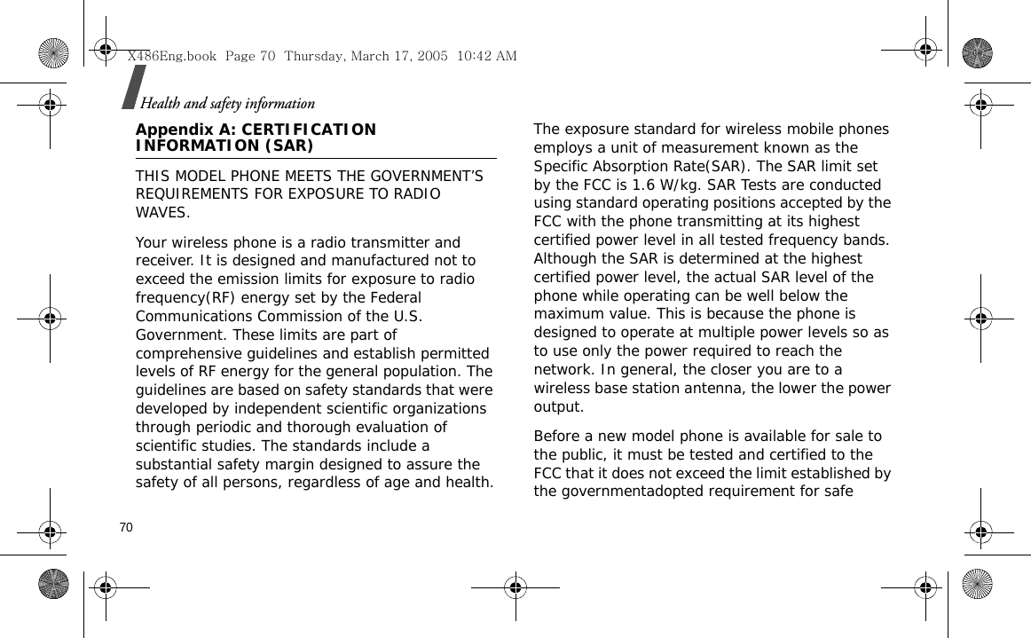 70Health and safety informationAppendix A: CERTIFICATION INFORMATION (SAR)THIS MODEL PHONE MEETS THE GOVERNMENT’S REQUIREMENTS FOR EXPOSURE TO RADIO WAVES.Your wireless phone is a radio transmitter and receiver. It is designed and manufactured not to exceed the emission limits for exposure to radio frequency(RF) energy set by the Federal Communications Commission of the U.S. Government. These limits are part of comprehensive guidelines and establish permitted levels of RF energy for the general population. The guidelines are based on safety standards that were developed by independent scientific organizations through periodic and thorough evaluation of scientific studies. The standards include a substantial safety margin designed to assure the safety of all persons, regardless of age and health.The exposure standard for wireless mobile phones employs a unit of measurement known as the Specific Absorption Rate(SAR). The SAR limit set by the FCC is 1.6 W/kg. SAR Tests are conducted using standard operating positions accepted by the FCC with the phone transmitting at its highest certified power level in all tested frequency bands. Although the SAR is determined at the highest certified power level, the actual SAR level of the phone while operating can be well below the maximum value. This is because the phone is designed to operate at multiple power levels so as to use only the power required to reach the network. In general, the closer you are to a wireless base station antenna, the lower the power output.Before a new model phone is available for sale to the public, it must be tested and certified to the FCC that it does not exceed the limit established by the governmentadopted requirement for safe X486Eng.book  Page 70  Thursday, March 17, 2005  10:42 AM
