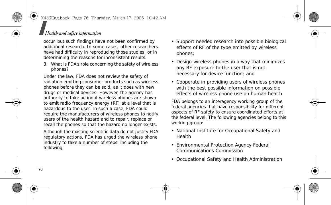 76Health and safety informationoccur, but such findings have not been confirmed by additional research. In some cases, other researchers have had difficulty in reproducing those studies, or in determining the reasons for inconsistent results.3. What is FDA’s role concerning the safety of wireless phones?Under the law, FDA does not review the safety of radiation emitting consumer products such as wireless phones before they can be sold, as it does with new drugs or medical devices. However, the agency has authority to take action if wireless phones are shown to emit radio frequency energy (RF) at a level that is hazardous to the user. In such a case, FDA could require the manufacturers of wireless phones to notify users of the health hazard and to repair, replace or recall the phones so that the hazard no longer exists.Although the existing scientific data do not justify FDA regulatory actions, FDA has urged the wireless phone industry to take a number of steps, including the following:• Support needed research into possible biological effects of RF of the type emitted by wireless phones;• Design wireless phones in a way that minimizes any RF exposure to the user that is not necessary for device function; and• Cooperate in providing users of wireless phones with the best possible information on possible effects of wireless phone use on human healthFDA belongs to an interagency working group of the federal agencies that have responsibility for different aspects of RF safety to ensure coordinated efforts at the federal level. The following agencies belong to this working group:• National Institute for Occupational Safety and Health• Environmental Protection Agency Federal Communications Commission• Occupational Safety and Health AdministrationX486Eng.book  Page 76  Thursday, March 17, 2005  10:42 AM