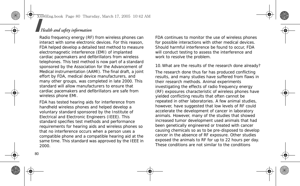 80Health and safety informationRadio frequency energy (RF) from wireless phones can interact with some electronic devices. For this reason, FDA helped develop a detailed test method to measure electromagnetic interference (EMI) of implanted cardiac pacemakers and defibrillators from wireless telephones. This test method is now part of a standard sponsored by the Association for the Advancement of Medical instrumentation (AAMI). The final draft, a joint effort by FDA, medical device manufacturers, and many other groups, was completed in late 2000. This standard will allow manufacturers to ensure that cardiac pacemakers and defibrillators are safe from wireless phone EMI.FDA has tested hearing aids for interference from handheld wireless phones and helped develop a voluntary standard sponsored by the Institute of Electrical and Electronic Engineers (IEEE). This standard specifies test methods and performance requirements for hearing aids and wireless phones so that no interference occurs when a person uses a compatible phone and a compatible hearing aid at the same time. This standard was approved by the IEEE in 2000.FDA continues to monitor the use of wireless phones for possible interactions with other medical devices. Should harmful interference be found to occur, FDA will conduct testing to assess the interference and work to resolve the problem.10.What are the results of the research done already?The research done thus far has produced conflicting results, and many studies have suffered from flaws in their research methods. Animal experiments investigating the effects of radio frequency energy (RF) exposures characteristic of wireless phones have yielded conflicting results that often cannot be repeated in other laboratories. A few animal studies, however, have suggested that low levels of RF could accelerate the development of cancer in laboratory animals. However, many of the studies that showed increased tumor development used animals that had been genetically engineered or treated with cancer causing chemicals so as to be pre-disposed to develop cancer in the absence of RF exposure. Other studies exposed the animals to RF for up to 22 hours per day. These conditions are not similar to the conditions X486Eng.book  Page 80  Thursday, March 17, 2005  10:42 AM