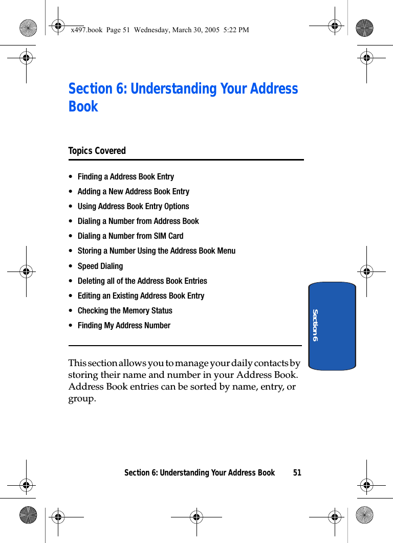 Section 6: Understanding Your Address Book 51Section 6Section 6: Understanding Your Address Book Topics Covered• Finding a Address Book Entry• Adding a New Address Book Entry• Using Address Book Entry Options• Dialing a Number from Address Book• Dialing a Number from SIM Card• Storing a Number Using the Address Book Menu• Speed Dialing• Deleting all of the Address Book Entries• Editing an Existing Address Book Entry• Checking the Memory Status• Finding My Address NumberThis section allows you to manage your daily contacts by storing their name and number in your Address Book. Address Book entries can be sorted by name, entry, or group.x497.book  Page 51  Wednesday, March 30, 2005  5:22 PM