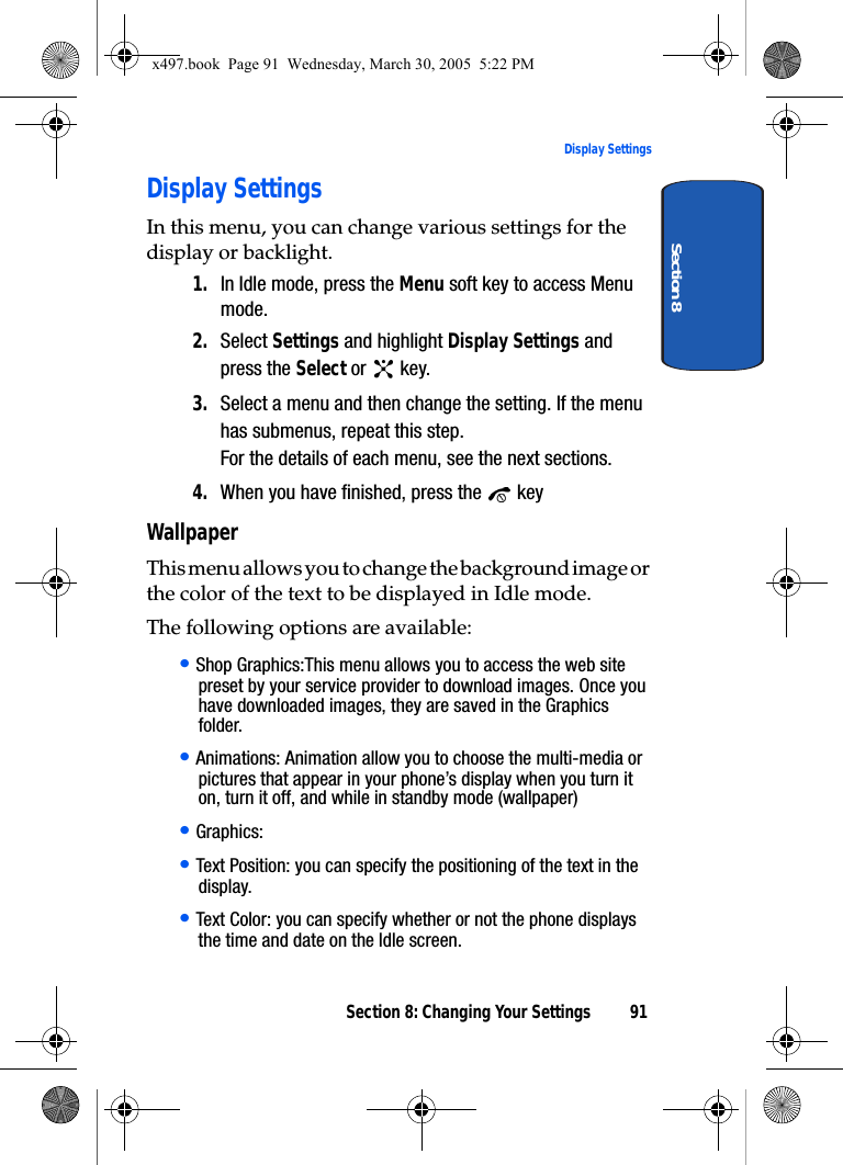 Section 8: Changing Your Settings 91Display SettingsSection 8Display SettingsIn this menu, you can change various settings for the display or backlight.1. In Idle mode, press the Menu soft key to access Menu mode.2. Select Settings and highlight Display Settings and press the Select or   key.3. Select a menu and then change the setting. If the menu has submenus, repeat this step.For the details of each menu, see the next sections.4. When you have finished, press the   keyWallpaperThis menu allows you to change the background image or the color of the text to be displayed in Idle mode.The following options are available:• Shop Graphics:This menu allows you to access the web site preset by your service provider to download images. Once you have downloaded images, they are saved in the Graphics folder. • Animations: Animation allow you to choose the multi-media or pictures that appear in your phone’s display when you turn it on, turn it off, and while in standby mode (wallpaper)• Graphics: • Text Position: you can specify the positioning of the text in the display. • Text Color: you can specify whether or not the phone displays the time and date on the Idle screen.x497.book  Page 91  Wednesday, March 30, 2005  5:22 PM