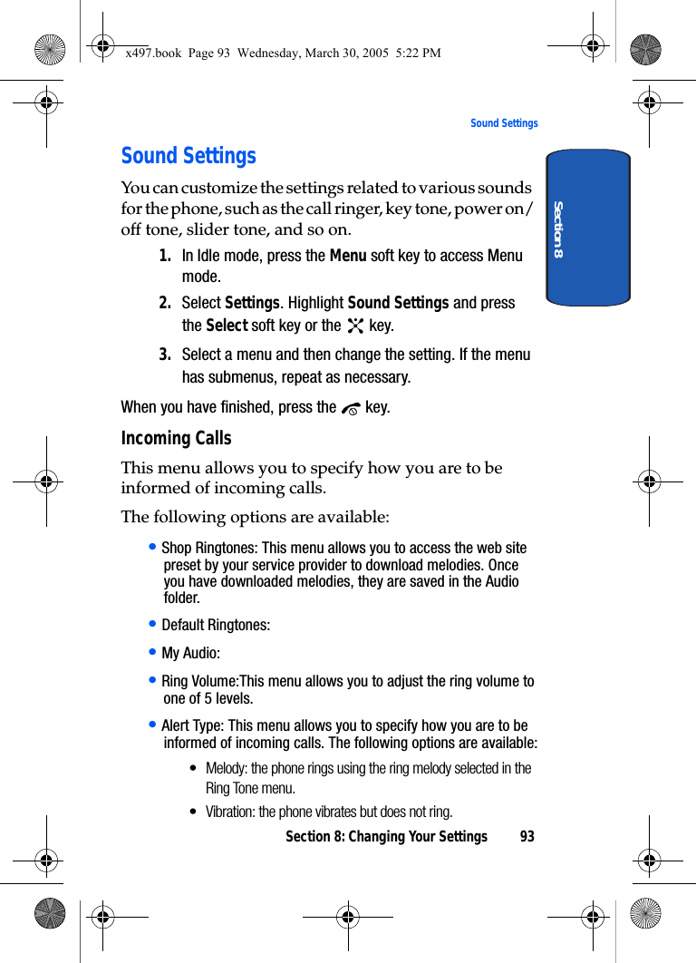 Section 8: Changing Your Settings 93Sound SettingsSection 8Sound SettingsYou can customize the settings related to various sounds for the phone, such as the call ringer, key tone, power on/off tone, slider tone, and so on.1. In Idle mode, press the Menu soft key to access Menu mode.2. Select Settings. Highlight Sound Settings and press the Select soft key or the   key.3. Select a menu and then change the setting. If the menu has submenus, repeat as necessary.When you have finished, press the   key.Incoming CallsThis menu allows you to specify how you are to be informed of incoming calls. The following options are available:• Shop Ringtones: This menu allows you to access the web site preset by your service provider to download melodies. Once you have downloaded melodies, they are saved in the Audio folder.• Default Ringtones:• My Audio:• Ring Volume:This menu allows you to adjust the ring volume to one of 5 levels.• Alert Type: This menu allows you to specify how you are to be informed of incoming calls. The following options are available:• Melody: the phone rings using the ring melody selected in the Ring Tone menu.• Vibration: the phone vibrates but does not ring.x497.book  Page 93  Wednesday, March 30, 2005  5:22 PM