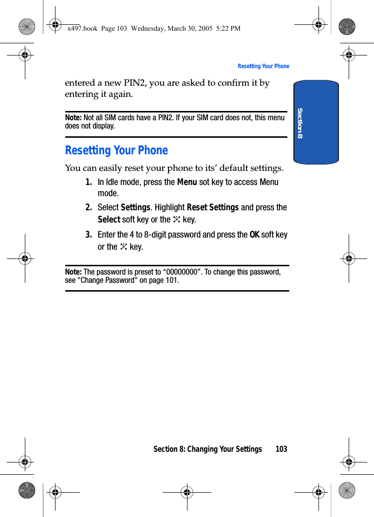 Section 8: Changing Your Settings 103Resetting Your PhoneSection 8entered a new PIN2, you are asked to confirm it by entering it again.Note: Not all SIM cards have a PIN2. If your SIM card does not, this menu does not display.Resetting Your PhoneYou can easily reset your phone to its’ default settings.1. In Idle mode, press the Menu sot key to access Menu mode.2. Select Settings. Highlight Reset Settings and press the Select soft key or the   key.3. Enter the 4 to 8-digit password and press the OK soft key or the   key.Note: The password is preset to “00000000”. To change this password, see &quot;Change Password&quot; on page 101.x497.book  Page 103  Wednesday, March 30, 2005  5:22 PM