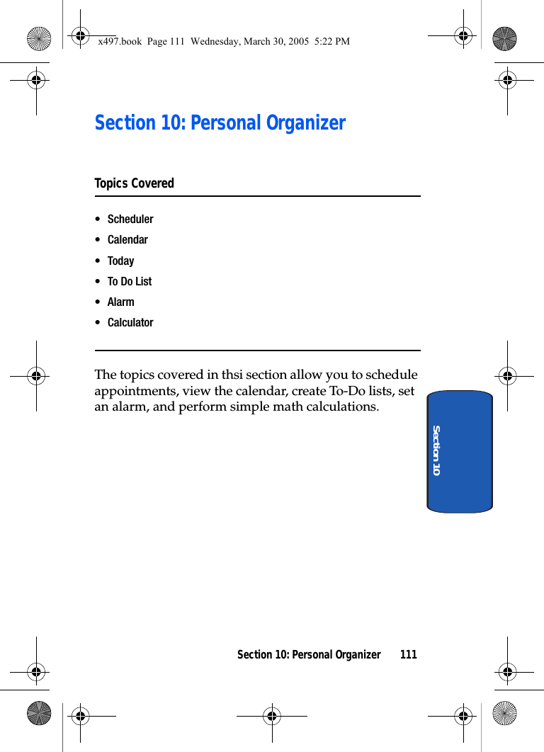 Section 10: Personal Organizer 111Section 10Section 10: Personal OrganizerTopics Covered• Scheduler• Calendar• Today•To Do List•Alarm•CalculatorThe topics covered in thsi section allow you to schedule appointments, view the calendar, create To-Do lists, set an alarm, and perform simple math calculations.x497.book  Page 111  Wednesday, March 30, 2005  5:22 PM