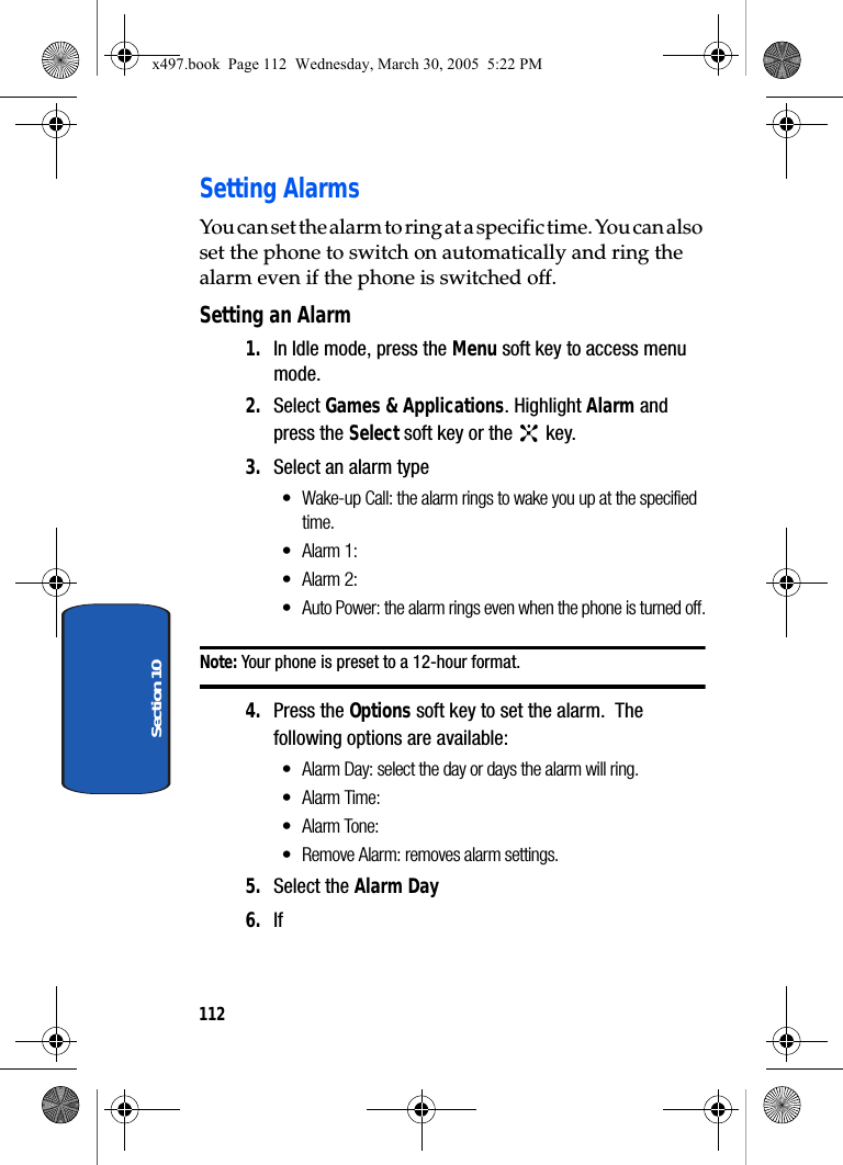 112Section 10Setting AlarmsYou can set the alarm to ring at a specific time. You can also set the phone to switch on automatically and ring the alarm even if the phone is switched off.Setting an Alarm1. In Idle mode, press the Menu soft key to access menu mode.2. Select Games &amp; Applications. Highlight Alarm and press the Select soft key or the   key.3. Select an alarm type• Wake-up Call: the alarm rings to wake you up at the specified time.•Alarm 1:•Alarm 2:• Auto Power: the alarm rings even when the phone is turned off.Note: Your phone is preset to a 12-hour format.4. Press the Options soft key to set the alarm.  The following options are available:•Alarm Day: select the day or days the alarm will ring.•Alarm Time:• Alarm Tone: • Remove Alarm: removes alarm settings.5. Select the Alarm Day6. If x497.book  Page 112  Wednesday, March 30, 2005  5:22 PM
