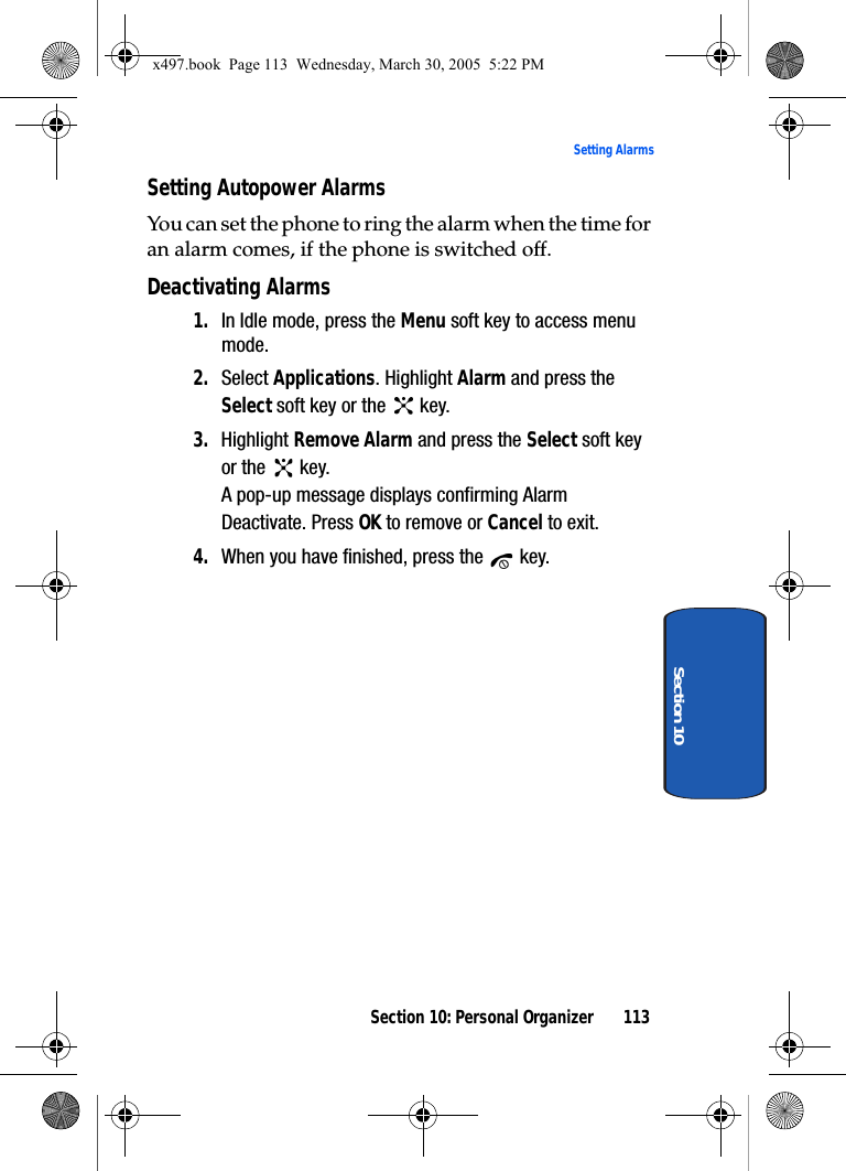 Section 10: Personal Organizer 113Setting AlarmsSection 10Setting Autopower AlarmsYou can set the phone to ring the alarm when the time for an alarm comes, if the phone is switched off.Deactivating Alarms1. In Idle mode, press the Menu soft key to access menu mode.2. Select Applications. Highlight Alarm and press the Select soft key or the   key. 3. Highlight Remove Alarm and press the Select soft key or the   key.A pop-up message displays confirming Alarm Deactivate. Press OK to remove or Cancel to exit.4. When you have finished, press the   key.x497.book  Page 113  Wednesday, March 30, 2005  5:22 PM