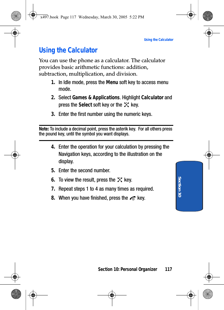 Section 10: Personal Organizer 117Using the CalculatorSection 10Using the CalculatorYou can use the phone as a calculator. The calculator provides basic arithmetic functions: addition, subtraction, multiplication, and division.1. In Idle mode, press the Menu soft key to access menu mode.2. Select Games &amp; Applications. Highlight Calculator and press the Select soft key or the   key.3. Enter the first number using the numeric keys.Note: To include a decimal point, press the asterik key.  For all others press the pound key, until the symbol you want displays.4. Enter the operation for your calculation by pressing the Navigation keys, according to the illustration on the display.5. Enter the second number.6. To view the result, press the   key.7. Repeat steps 1 to 4 as many times as required.8. When you have finished, press the   key.x497.book  Page 117  Wednesday, March 30, 2005  5:22 PM