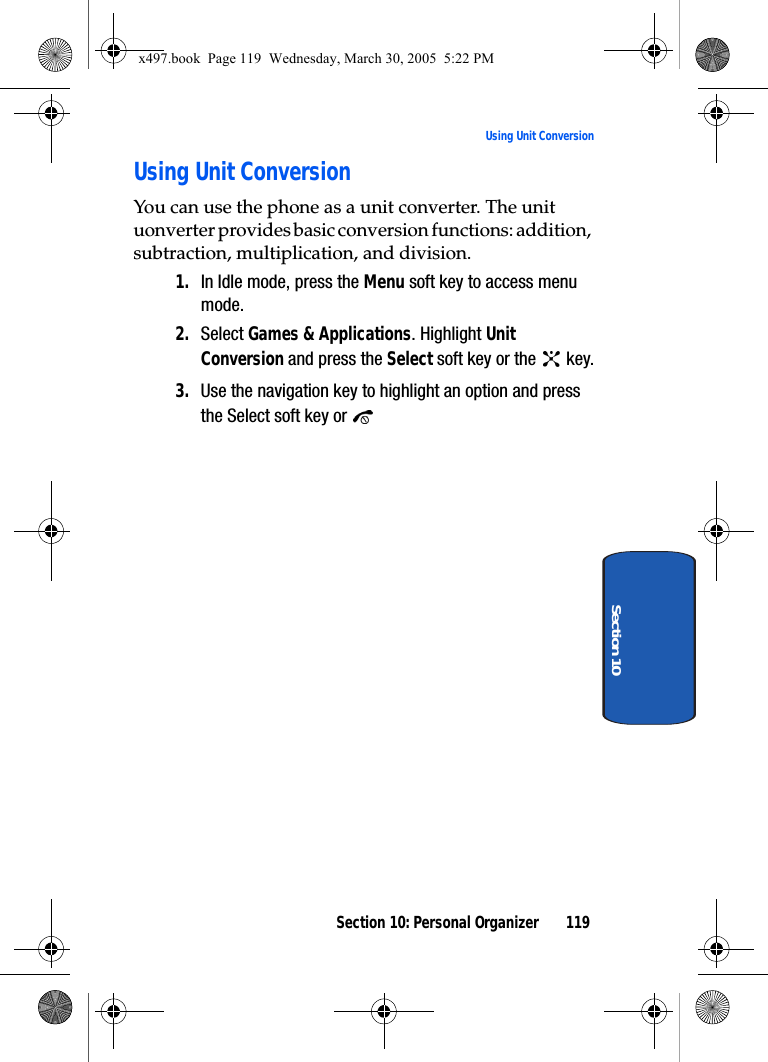 Section 10: Personal Organizer 119Using Unit ConversionSection 10Using Unit ConversionYou can use the phone as a unit converter. The unit uonverter provides basic conversion functions: addition, subtraction, multiplication, and division.1. In Idle mode, press the Menu soft key to access menu mode.2. Select Games &amp; Applications. Highlight Unit Conversion and press the Select soft key or the   key.3. Use the navigation key to highlight an option and press the Select soft key or x497.book  Page 119  Wednesday, March 30, 2005  5:22 PM