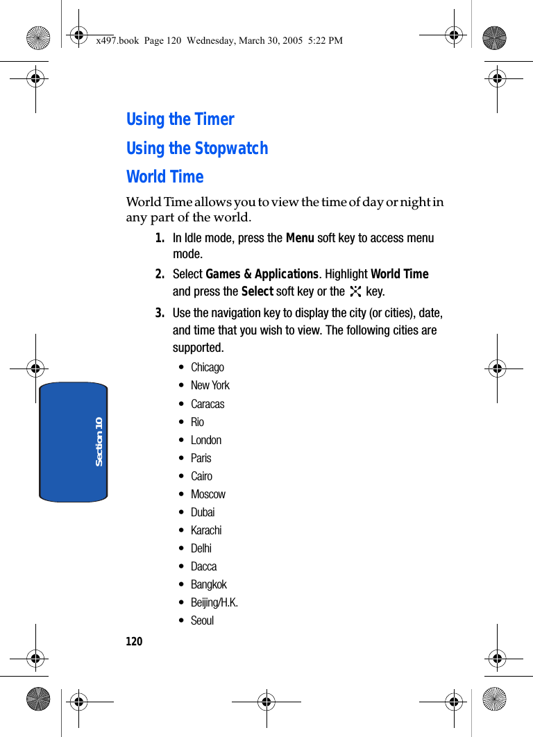120Section 10Using the TimerUsing the StopwatchWorld TimeWorld Time allows you to view the time of day or night in any part of the world.1. In Idle mode, press the Menu soft key to access menu mode.2. Select Games &amp; Applications. Highlight World Time and press the Select soft key or the   key.3. Use the navigation key to display the city (or cities), date, and time that you wish to view. The following cities are supported.•Chicago•New York• Caracas•Rio•London•Paris•Cairo•Moscow•Dubai•Karachi•Delhi• Dacca• Bangkok•Beijing/H.K.• Seoulx497.book  Page 120  Wednesday, March 30, 2005  5:22 PM