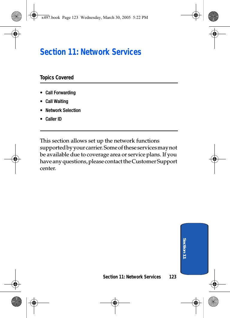 Section 11: Network Services 123Section 11Section 11: Network ServicesTopics Covered• Call Forwarding• Call Waiting•Network Selection•Caller IDThis section allows set up the network functions supported by your carrier. Some of these services may not be available due to coverage area or service plans. If you have any questions, please contact the Customer Support center.x497.book  Page 123  Wednesday, March 30, 2005  5:22 PM