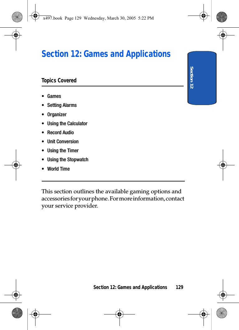 Section 12Section 12: Games and Applications 129Section 12: Games and ApplicationsTopics Covered• Games• Setting Alarms•Organizer• Using the Calculator• Record Audio• Unit Conversion• Using the Timer• Using the Stopwatch•World TimeThis section outlines the available gaming options and accessories for your phone. For more information, contact your service provider.x497.book  Page 129  Wednesday, March 30, 2005  5:22 PM