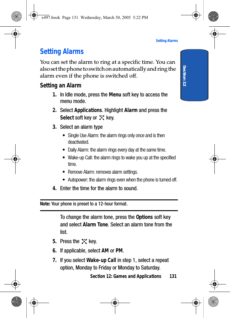 Section 12: Games and Applications 131Setting AlarmsSection 12Setting AlarmsYou can set the alarm to ring at a specific time. You can also set the phone to switch on automatically and ring the alarm even if the phone is switched off.Setting an Alarm1. In Idle mode, press the Menu soft key to access the menu mode.2. Select Applications. Highlight Alarm and press the Select soft key or   key.3. Select an alarm type• Single Use Alarm: the alarm rings only once and is then deactivated.• Daily Alarm: the alarm rings every day at the same time.• Wake-up Call: the alarm rings to wake you up at the specified time.• Remove Alarm: removes alarm settings.• Autopower: the alarm rings even when the phone is turned off.4. Enter the time for the alarm to sound.Note: Your phone is preset to a 12-hour format.To change the alarm tone, press the Options soft key and select Alarm Tone. Select an alarm tone from the list.5. Press the   key.6. If applicable, select AM or PM.7. If you select Wake-up Call in step 1, select a repeat option, Monday to Friday or Monday to Saturday.x497.book  Page 131  Wednesday, March 30, 2005  5:22 PM