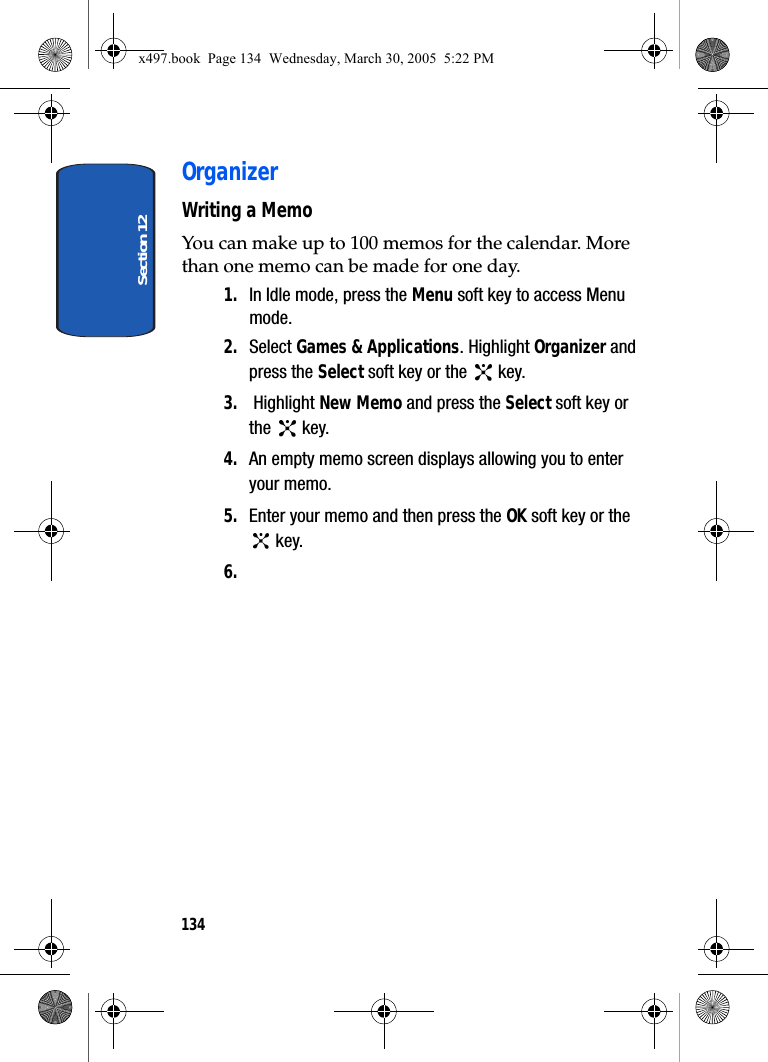 Section 12134OrganizerWriting a MemoYou can make up to 100 memos for the calendar. More than one memo can be made for one day.1. In Idle mode, press the Menu soft key to access Menu mode.2. Select Games &amp; Applications. Highlight Organizer and press the Select soft key or the   key.3.  Highlight New Memo and press the Select soft key or the  key.4. An empty memo screen displays allowing you to enter your memo.5. Enter your memo and then press the OK soft key or the  key.6.x497.book  Page 134  Wednesday, March 30, 2005  5:22 PM