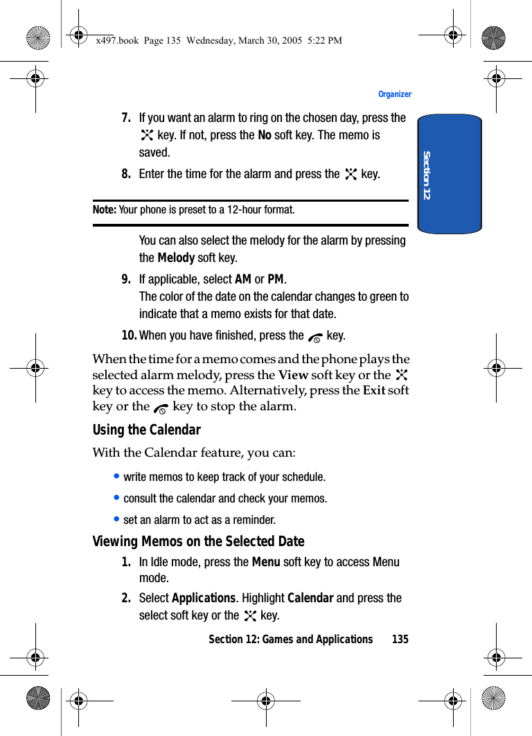 Section 12: Games and Applications 135OrganizerSection 127. If you want an alarm to ring on the chosen day, press the  key. If not, press the No soft key. The memo is saved.8. Enter the time for the alarm and press the   key.Note: Your phone is preset to a 12-hour format. You can also select the melody for the alarm by pressing the Melody soft key.9. If applicable, select AM or PM.The color of the date on the calendar changes to green to indicate that a memo exists for that date.10.When you have finished, press the   key.When the time for a memo comes and the phone plays the selected alarm melody, press the View soft key or the   key to access the memo. Alternatively, press the Exit soft key or the   key to stop the alarm.Using the CalendarWith the Calendar feature, you can:• write memos to keep track of your schedule.• consult the calendar and check your memos.• set an alarm to act as a reminder.Viewing Memos on the Selected Date1. In Idle mode, press the Menu soft key to access Menu mode.2. Select Applications. Highlight Calendar and press the select soft key or the   key.x497.book  Page 135  Wednesday, March 30, 2005  5:22 PM
