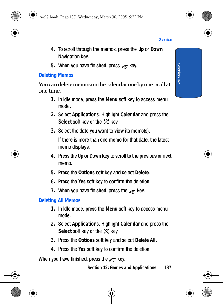 Section 12: Games and Applications 137OrganizerSection 124. To scroll through the memos, press the Up or Down Navigation key.5. When you have finished, press   key.Deleting MemosYou can delete memos on the calendar one by one or all at one time.1. In Idle mode, press the Menu soft key to access menu mode.2. Select Applications. Highlight Calendar and press the Select soft key or the   key.3. Select the date you want to view its memo(s). If there is more than one memo for that date, the latest memo displays.4. Press the Up or Down key to scroll to the previous or next memo.5. Press the Options soft key and select Delete.6. Press the Yes soft key to confirm the deletion.7. When you have finished, press the   key.Deleting All Memos1. In Idle mode, press the Menu soft key to access menu mode.2. Select Applications. Highlight Calendar and press the Select soft key or the   key.3. Press the Options soft key and select Delete All.4. Press the Yes soft key to confirm the deletion.When you have finished, press the   key.x497.book  Page 137  Wednesday, March 30, 2005  5:22 PM