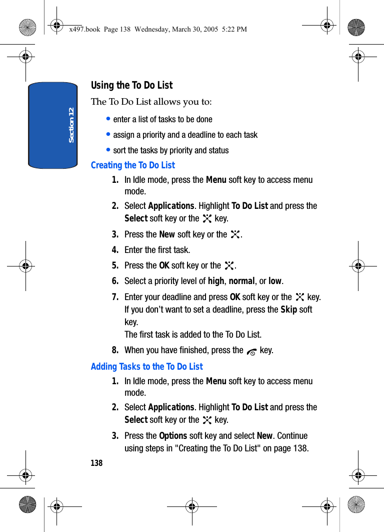 Section 12138Using the To Do ListThe To Do List allows you to:• enter a list of tasks to be done• assign a priority and a deadline to each task• sort the tasks by priority and statusCreating the To Do List1. In Idle mode, press the Menu soft key to access menu mode.2. Select Applications. Highlight To Do List and press the Select soft key or the   key.3. Press the New soft key or the  .4. Enter the first task.5. Press the OK soft key or the  .6. Select a priority level of high, normal, or low.7. Enter your deadline and press OK soft key or the   key.If you don’t want to set a deadline, press the Skip soft key.The first task is added to the To Do List.8. When you have finished, press the   key.Adding Tasks to the To Do List1. In Idle mode, press the Menu soft key to access menu mode.2. Select Applications. Highlight To Do List and press the Select soft key or the   key.3. Press the Options soft key and select New. Continue using steps in &quot;Creating the To Do List&quot; on page 138.x497.book  Page 138  Wednesday, March 30, 2005  5:22 PM