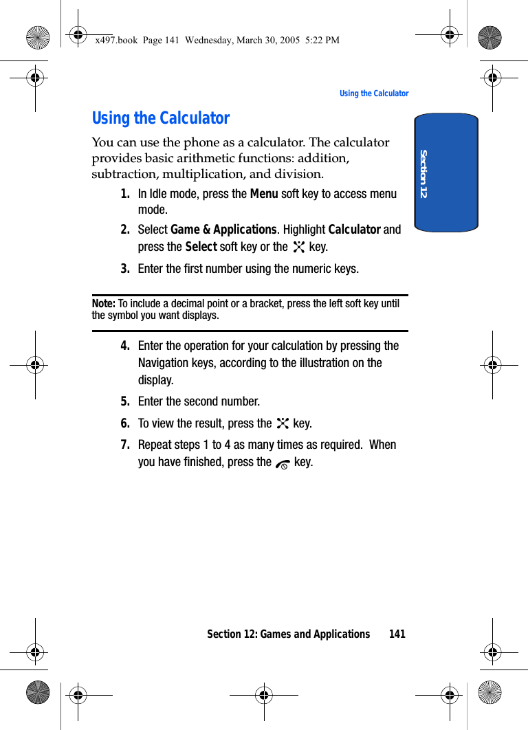 Section 12: Games and Applications 141Using the CalculatorSection 12Using the CalculatorYou can use the phone as a calculator. The calculator provides basic arithmetic functions: addition, subtraction, multiplication, and division.1. In Idle mode, press the Menu soft key to access menu mode.2. Select Game &amp; Applications. Highlight Calculator and press the Select soft key or the   key.3. Enter the first number using the numeric keys.Note: To include a decimal point or a bracket, press the left soft key until the symbol you want displays.4. Enter the operation for your calculation by pressing the Navigation keys, according to the illustration on the display.5. Enter the second number.6. To view the result, press the   key.7. Repeat steps 1 to 4 as many times as required.  When you have finished, press the   key.x497.book  Page 141  Wednesday, March 30, 2005  5:22 PM