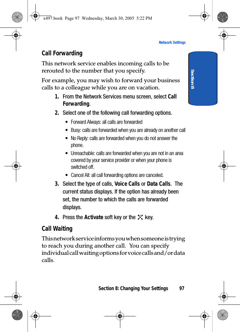 Section 8: Changing Your Settings 97Network SettingsSection 8Call ForwardingThis network service enables incoming calls to be rerouted to the number that you specify.For example, you may wish to forward your business calls to a colleague while you are on vacation.1. From the Network Services menu screen, select Call Forwarding.2. Select one of the following call forwarding options.• Forward Always: all calls are forwarded• Busy: calls are forwarded when you are already on another call• No Reply: calls are forwarded when you do not answer the phone.• Unreachable: calls are forwarded when you are not in an area covered by your service provider or when your phone is switched off.• Cancel All: all call forwarding options are canceled.3. Select the type of calls, Voice Calls or Data Calls.  The current status displays. If the option has already been set, the number to which the calls are forwarded displays.4. Press the Activate soft key or the   key.Call WaitingThis network service informs you when someone is trying to reach you during another call.  You can specify individual call waiting options for voice calls and/or data calls.x497.book  Page 97  Wednesday, March 30, 2005  5:22 PM